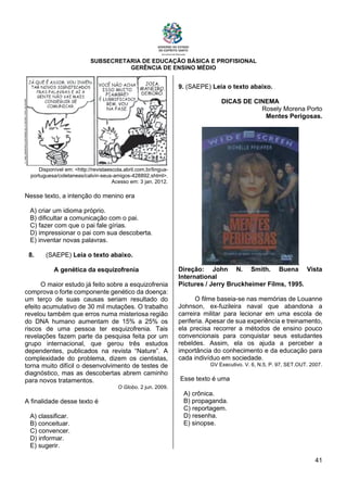 SUBSECRETARIA DE EDUCAÇÃO BÁSICA E PROFISIONAL
GERÊNCIA DE ENSINO MÉDIO
41
Disponível em: <http://revistaescola.abril.com.br/lingua-
portuguesa/coletaneas/calvin-seus-amigos-428892.shtml>.
Acesso em: 3 jan. 2012.
Nesse texto, a intenção do menino era
A) criar um idioma próprio.
B) dificultar a comunicação com o pai.
C) fazer com que o pai fale gírias.
D) impressionar o pai com sua descoberta.
E) inventar novas palavras.
8. (SAEPE) Leia o texto abaixo.
A genética da esquizofrenia
O maior estudo já feito sobre a esquizofrenia
comprova o forte componente genético da doença:
um terço de suas causas seriam resultado do
efeito acumulativo de 30 mil mutações. O trabalho
revelou também que erros numa misteriosa região
do DNA humano aumentam de 15% a 25% os
riscos de uma pessoa ter esquizofrenia. Tais
revelações fazem parte da pesquisa feita por um
grupo internacional, que gerou três estudos
dependentes, publicados na revista “Nature”. A
complexidade do problema, dizem os cientistas,
torna muito difícil o desenvolvimento de testes de
diagnóstico, mas as descobertas abrem caminho
para novos tratamentos.
O Globo. 2 jun. 2009.
A finalidade desse texto é
A) classificar.
B) conceituar.
C) convencer.
D) informar.
E) sugerir.
9. (SAEPE) Leia o texto abaixo.
DICAS DE CINEMA
Rosely Morena Porto
Mentes Perigosas.
Direção: John N. Smith. Buena Vista
International
Pictures / Jerry Bruckheimer Films, 1995.
O filme baseia-se nas memórias de Louanne
Johnson, ex-fuzileira naval que abandona a
carreira militar para lecionar em uma escola de
periferia. Apesar de sua experiência e treinamento,
ela precisa recorrer a métodos de ensino pouco
convencionais para conquistar seus estudantes
rebeldes. Assim, ela os ajuda a perceber a
importância do conhecimento e da educação para
cada indivíduo em sociedade.
GV Executivo. V. 6, N.5, P. 97, SET.OUT. 2007.
Esse texto é uma
A) crônica.
B) propaganda.
C) reportagem.
D) resenha.
E) sinopse.
 