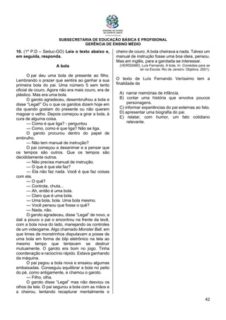 SUBSECRETARIA DE EDUCAÇÃO BÁSICA E PROFISIONAL
GERÊNCIA DE ENSINO MÉDIO
42
10. (1ª P.D – Seduc-GO) Leia o texto abaixo e,
em seguida, responda.
A bola
O pai deu uma bola de presente ao filho.
Lembrando o prazer que sentira ao ganhar a sua
primeira bola do pai. Uma número 5 sem tento
oficial de couro. Agora não era mais couro, era de
plástico. Mas era uma bola.
O garoto agradeceu, desembrulhou a bola e
disse “Legal!” Ou o que os garotos dizem hoje em
dia quando gostam do presente ou não querem
magoar o velho. Depois começou a girar a bola, à
cura de alguma coisa.
— Como é que liga? - perguntou
— Como, como é que liga? Não se liga.
O garoto procurou dentro do papel de
embrulho.
— Não tem manual de instrução?
O pai começou a desanimar e a pensar que
os tempos são outros. Que os tempos são
decididamente outros.
— Não precisa manual de instrução.
— O que é que ela faz?
— Ela não faz nada. Você é que faz coisas
com ela.
— O quê?
— Controla, chuta...
— Ah, então é uma bola.
— Claro que é uma bola.
— Uma bola, bola. Uma bola mesmo.
— Você pensou que fosse o quê?
— Nada, não.
O garoto agradeceu, disse “Legal” de novo, e
dali a pouco o pai o encontrou na frente da tevê,
com a bola nova do lado, manejando os controles
de um videogame. Algo chamado Monster Ball, em
que times de monstrinhos disputavam a posse de
uma bola em forma de blip eletrônico na tela ao
mesmo tempo que tentavam se destruir
mutuamente. O garoto era bom no jogo. Tinha
coordenação e raciocínio rápido. Estava ganhando
da máquina.
O pai pegou a bola nova e ensaiou algumas
embaixadas. Conseguiu equilibrar a bola no peito
do pé, como antigamente, e chamou o garoto.
— Filho, olha.
O garoto disse “Legal” mas não desviou os
olhos da tela. O pai segurou a bola com as mãos e
a cheirou, tentando recapturar mentalmente o
cheiro de couro. A bola cheirava a nada. Talvez um
manual de instrução fosse uma boa ideia, pensou.
Mas em inglês, para a garotada se interessar.
(VERÍSSIMO, Luís Fernando. A bola. In: Comédias para se
ler na Escola. Rio de Janeiro: Objetiva, 2001).
O texto de Luís Fernando Veríssimo tem a
finalidade de
A) narrar memórias de infância.
B) contar uma história que envolva poucos
personagens.
C) informar experiências do pai externas ao fato.
D) apresentar uma biografia do pai.
E) relatar, com humor, um fato cotidiano
relevante.
 