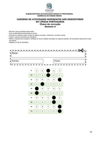 SUBSECRETARIA DE EDUCAÇÃO BÁSICA E PROFISIONAL
GERÊNCIA DE ENSINO MÉDIO
44
CADERNO DE ATIVIDADES REFERENTES AOS DESCRITORES
DE LÍNGUA PORTUGUESA
Chave de correção
Semana 5
- Recorte a área pontilhada desta folha;
- Fure as alternativas hachuradas em preto;
- Posicione a máscara sobre a capa do caderno de teste, conferindo o encaixe correto;
- Conte o número de acertos do estudante;
- Retire a máscara de correção e verifique se houve múltipla marcação em alguma questão. Se necessário,desconte do total
de acertos;
- Registre a nota do estudante.
01
02
03
04
05
06
07
08
09
10
A B C E
D
A
A
A
A
A
A
A
A
B
B
B
B
B
B
B
B
C
C
C
C
C
C
C
C
D
D
D
D
D
D
D
D
E
E
E
E
E
E
E
E
A B C E
D
 