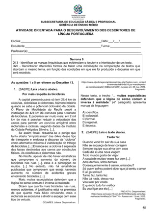 SUBSECRETARIA DE EDUCAÇÃO BÁSICA E PROFISIONAL
GERÊNCIA DE ENSINO MÉDIO
45
ATIVIDADE ORIENTADA PARA O DESENVOLVIMENTO DOS DESCRITORES DE
LÍNGUA PORTUGUESA
Escola:__________________________________________________Data:___/___/_____________
Estudante:_______________________________________________Turma:___________________
Professor(a):______________________________________________________________________
Semana 6
D13 - Identificar as marcas linguísticas que evidenciam o locutor e o interlocutor de um texto.
D20 - Reconhecer diferentes formas de tratar uma informação na comparação de textos que
abordam o mesmo tema, em função das condições em que ele foi produzido e daquelas em que
será recebido.
As questões 1 a 5 se referem ao Descritor 13.
1. (SAEPE) Leia o texto abaixo.
Por mais respeito às bicicletas
A capital pernambucana só tem 28,4 km de
ciclovias, ciclofaixas e ciclorrotas. Número irrisório
quando se sabe o potencial cicloviário da cidade.
O Plano de Mobilidade do Recife prevê a
instalação de 424 km de estrutura para o trânsito
de bicicletas. E poderiam ser muito mais: em 2 mil
km de vias é possível reduzir a velocidade dos
carros para permitir um convívio amigável entre
motoristas e ciclistas, segundo dados do Instituto
da Cidade Pelópidas Silveira, [...].
Se assim fosse, reduziria-se o perigo que
tanto afasta “simpatizantes” das bikes desse tipo
de transporte e endossa o discurso da “ciclovia”
como alternativa máxima à viabilização do tráfego
de bicicletas. [...] Entenda-se: a ciclovia é separada
das faixas destinadas aos carros por obstáculos
físicos. As ciclofaixas e ciclorrotas não.
No Recife, apesar de não haver estatísticas
que comprovem o aumento do número de
bicicletas nas ruas [...], essa é a percepção de
muitos. [...] No entanto, não há estatísticas
publicadas que comprovem que esteja havendo
aumento no número de acidentes graves
envolvendo bicicletas. [...]
Mais: muitos especialistas defendem que a
lógica do senso comum é inversa à realidade.
Dizem que quanto mais bicicletas nas ruas,
menos acidentes. A justificativa está na premissa
de que quanto mais bikes circulando, mais o
motorista se acostuma a dividir o espaço com esse
tipo de veículo.
COLARES, Juliana. Disponível em:
<https://www.ufpe.br/agencia/clipping/index.php?option=com_content
&view=article&id=6879:por-maisrespeito-
as-bicicletas&catid=35&Itemid=228>. Acesso em: 26 mar. 2016.
Fragmento.
Nesse texto, o trecho “... muitos especialistas
defendem que a lógica do senso comum é
inversa à realidade.” (4° parágrafo) apresenta
marcas da linguagem
A) científica.
B) coloquial.
C) formal.
D) regional.
E) técnica.
2. (SAEPE) Leia o texto abaixo.
Tanto faz
Quando você for sair da sua casa
Não se esqueça de levar coragem
Sempre equipe sua alma com asas
Cada dia é uma nova viagem
Todo mundo gosta de viajar
A saudade muitas vezes faz bem [...]
Ame demais, sofra demais
Consequentemente é assim, entendeu?
Só quem sofreu poderá dizer que já sentiu o amor
E aí, já sofreu?
Tanto faz, tanto fez
Não dá nada, dessa vez
Vou lutar por vocês
E quando tudo for melhor
Eu vou ligar pra ela [...]
PROJOTA. Disponível em:
<http://www.somusica10.com.br/2015/08/projota-tanto-faz-
malhacao.html#ixzz3oT3mtTYl>. Acesso em: 13 out. 2015.
Fragmento.
 