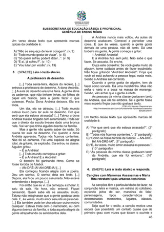 SUBSECRETARIA DE EDUCAÇÃO BÁSICA E PROFISIONAL
GERÊNCIA DE ENSINO MÉDIO
46
Um verso desse texto que apresenta marcas
típicas da oralidade é:
A) “Não se esqueça de levar coragem”. (v. 2)
B) “Todo mundo gosta de viajar”. (v. 5)
C) “Só quem sofreu poderá dizer...”. (v. 9)
D) “E aí, já sofreu?”. (v. 10)
E) “Vou lutar por vocês”. (v. 13)
3. (SPAECE) Leia o texto abaixo.
A professora de desenho
[...] Toda sexta-feira, depois do recreio, [...]
entrava a professora de desenho. A dona Andréia.
[...] A aula de desenho era uma farra. A gente abria
os cadernos, que não tinham linhas, só folhas de
papel em branco, para a gente fazer o que
quisesse. Podia. Dona Andréia deixava. Ela era
linda.
Um dia, ela se atrasou. [...] Todo mundo
estava louco para ter aula de desenho. Por que
será que ela estava atrasada? [...] Talvez a dona
Andréia tivesse brigado com o namorado. Pode ser
que o diretor da escola tivesse dado uma bronca
nela. Vai ver que tinha alguém doente na família.
Mas a gente não queria saber de nada. Só
queria ter aula de desenho. Foi quando a dona
Andréia apareceu. Todos nós ficamos contentes.
Não foi só contente. Foi uma espécie de alegria
total, de gritaria, de explosão. Ela entrou na classe.
Alguém gritou:
– É a Andréia!
[...] Todo mundo começou a gritar:
– É a Andréia! É a Andréia!
O berreiro foi ganhando ritmo. Como se
fosse torcida de futebol.
– AN-DRÉ-IA! AN-DRÉ-IA! [...]
Ela começou ficando alegre com a zoeira.
Deu um sorriso. O sorriso dela era lindo. [...]
Depois, ela ficou um pouco assustada. Não estava
entendendo a bagunça. [...]
Foi então que eu vi. Ela começou a chorar. E
saiu da sala. Na hora, não entendi. Fiquei
pensando. Quem sabe ela se assustou muito.
Talvez não imaginasse que a gente gostava tanto
dela. E, às vezes, muito amor assusta as pessoas.
[...] Ela também pode ter chorado por outro motivo
qualquer. Estava triste com o namorado, ou com
alguma doença da família, e toda aquela alegria da
gente atrapalhando os sentimentos dela.
A Andréia nunca mais voltou. As aulas de
desenho acabaram. Comecei a perceber uma
coisa. É que às vezes, quando a gente gosta
demais de uma pessoa, não dá certo. Dá uma
bobeira na gente. A gente começa a gritar:
– Andréia! Andréia!
E a Andréia fica sem jeito. Não sabe o que
fazer. Se assusta. Se enche.
Ouça este conselho: Se você gosta muito de
alguém, tome cuidado antes de fazer escândalo.
Não fique gritando “Andréia! Andréia!”. Finja que
você só está achando a pessoa legal, nada mais.
Senão a Andréia sai correndo.
Quando a gente gosta de alguém, tem de
fazer como sorvete. Dá uma mordidinha. Mas não
enfia o nariz e a boca na massa de morango.
Senão, vão achar que a gente é idiota.
As pessoas da minha classe gostavam tanto
da Andréia, que ela foi embora. Se a gente fosse
mais esperto fingia que não gostava tanto.
COELHO, Marcelo. Disponível em:
<http://revistaescola.abril.com.br/fundamental-1/professora-desenho-
634209.shtml>.
Um trecho desse texto que apresenta marcas de
oralidade é:
A) “Por que será que ela estava atrasada?”. (2°
parágrafo)
B) “Todos nós ficamos contentes.”. (3° parágrafo)
C) “Como se fosse torcida de futebol. – AN-DRÉ-
IA! AN-DRÉ-IA!”. (8° parágrafo)
D) “E, às vezes, muito amor assusta as pessoas.”.
(10° parágrafo)
E) “As pessoas da minha classe gostavam tanto
da Andréia, que ela foi embora.”. (16°
parágrafo)
4. (SAEPE) Leia o texto abaixo e responda.
Canções com Mamonas Assassinas e Maria
Rita retratam tipos urbanos femininos
As canções têm a particularidade de fazer, na
conjunção letra e música, um retrato do cotidiano,
expondo jeitos de ser, maneiras de falar,
personagens, tipos característicos de
determinados momentos, lugares, classes,
comunidades.
Seja qual for o estilo, a canção motiva uma
escuta que possibilita um contato quase que de
primeiro grau com vozes que tocam o ouvinte e
 