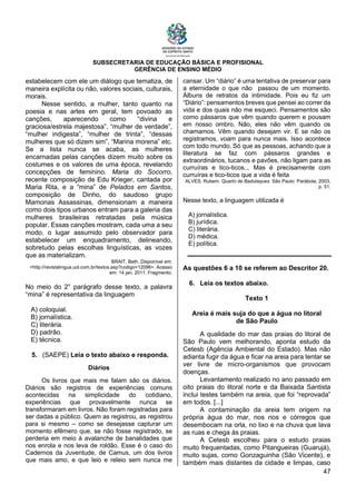 SUBSECRETARIA DE EDUCAÇÃO BÁSICA E PROFISIONAL
GERÊNCIA DE ENSINO MÉDIO
47
estabelecem com ele um diálogo que tematiza, de
maneira explícita ou não, valores sociais, culturais,
morais.
Nesse sentido, a mulher, tanto quanto na
poesia e nas artes em geral, tem povoado as
canções, aparecendo como “divina e
graciosa/estrela majestosa”, “mulher de verdade”,
“mulher indigesta”, “mulher de trinta”, “dessas
mulheres que só dizem sim”, “Marina morena” etc.
Se a lista nunca se acaba, as mulheres
encarnadas pelas canções dizem muito sobre os
costumes e os valores de uma época, revelando
concepções de feminino. Maria do Socorro,
recente composição de Edu Krieger, cantada por
Maria Rita, e a “mina” de Pelados em Santos,
composição de Dinho, do saudoso grupo
Mamonas Assassinas, dimensionam a maneira
como dois tipos urbanos entram para a galeria das
mulheres brasileiras retratadas pela música
popular. Essas canções mostram, cada uma a seu
modo, o lugar assumido pelo observador para
estabelecer um enquadramento, delineando,
sobretudo pelas escolhas linguísticas, as vozes
que as materializam.
BRAIT, Beth. Disponível em:
<http://revistalingua.uol.com.br/textos.asp?codigo=12096>. Acesso
em: 14 jan. 2011. Fragmento.
No meio do 2° parágrafo desse texto, a palavra
“mina” é representativa da linguagem
A) coloquial.
B) jornalística.
C) literária.
D) padrão.
E) técnica.
5. (SAEPE) Leia o texto abaixo e responda.
Diários
Os livros que mais me falam são os diários.
Diários são registros de experiências comuns
acontecidas na simplicidade do cotidiano,
experiências que provavelmente nunca se
transformaram em livros. Não foram registradas para
ser dadas a público. Quem as registrou, as registrou
para si mesmo – como se desejasse capturar um
momento efêmero que, se não fosse registrado, se
perderia em meio à avalanche de banalidades que
nos enrola e nos leva de roldão. Esse é o caso do
Cadernos da Juventude, de Camus, um dos livros
que mais amo, e que leio e releio sem nunca me
cansar. Um “diário” é uma tentativa de preservar para
a eternidade o que não passou de um momento.
Álbuns de retratos da intimidade. Pois eu fiz um
“Diário”: pensamentos breves que pensei ao correr da
vida e dos quais não me esqueci. Pensamentos são
como pássaros que vêm quando querem e pousam
em nosso ombro. Não, eles não vêm quando os
chamamos. Vêm quando desejam vir. E se não os
registramos, voam para nunca mais. Isso acontece
com todo mundo. Só que as pessoas, achando que a
literatura se faz com pássaros grandes e
extraordinários, tucanos e pavões, não ligam para as
curruíras e tico-ticos... Mas é precisamente com
curruíras e tico-ticos que a vida é feita
ALVES, Rubem. Quarto de Badulaques. São Paulo: Parábola, 2003,
p. 51.
Nesse texto, a linguagem utilizada é
A) jornalística.
B) jurídica.
C) literária.
D) médica.
E) política.
As questões 6 a 10 se referem ao Descritor 20.
6. Leia os textos abaixo.
Texto 1
Areia é mais suja do que a água no litoral
de São Paulo
A qualidade do mar das praias do litoral de
São Paulo vem melhorando, aponta estudo da
Cetesb (Agência Ambiental do Estado). Mas não
adianta fugir da água e ficar na areia para tentar se
ver livre de micro-organismos que provocam
doenças.
Levantamento realizado no ano passado em
oito praias do litoral norte e da Baixada Santista
inclui testes também na areia, que foi “reprovada”
em todos. [...]
A contaminação da areia tem origem na
própria água do mar, nos rios e córregos que
desembocam na orla, no lixo e na chuva que lava
as ruas e chega às praias.
A Cetesb escolheu para o estudo praias
muito frequentadas, como Pitangueiras (Guarujá),
muito sujas, como Gonzaguinha (São Vicente), e
também mais distantes da cidade e limpas, caso
 