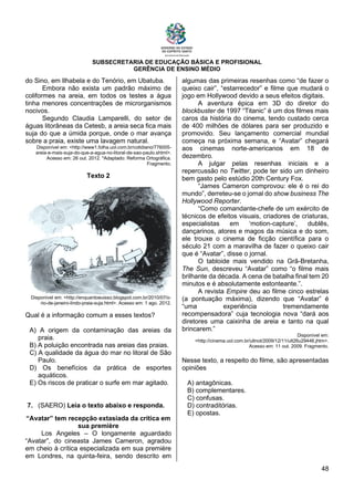 SUBSECRETARIA DE EDUCAÇÃO BÁSICA E PROFISIONAL
GERÊNCIA DE ENSINO MÉDIO
48
do Sino, em Ilhabela e do Tenório, em Ubatuba.
Embora não exista um padrão máximo de
coliformes na areia, em todos os testes a água
tinha menores concentrações de microrganismos
nocivos.
Segundo Claudia Lamparelli, do setor de
águas litorâneas da Cetesb, a areia seca fica mais
suja do que a úmida porque, onde o mar avança
sobre a praia, existe uma lavagem natural.
Disponível em: <http://www1.folha.uol.com.br/cotidiano/776005-
areia-e-mais-suja-do-que-a-agua-no-litoral-de-sao-paulo.shtml>.
Acesso em: 26 out. 2012. *Adaptado: Reforma Ortográfica.
Fragmento.
Texto 2
Disponível em: <http://enquantoeuisso.blogspot.com.br/2010/07/o-
rio-de-janeiro-lindo-praia-suja.html>. Acesso em: 1 ago. 2012.
Qual é a informação comum a esses textos?
A) A origem da contaminação das areias da
praia.
B) A poluição encontrada nas areias das praias.
C) A qualidade da água do mar no litoral de São
Paulo.
D) Os benefícios da prática de esportes
aquáticos.
E) Os riscos de praticar o surfe em mar agitado.
7. (SAERO) Leia o texto abaixo e responda.
“Avatar” tem recepção extasiada da crítica em
sua première
Los Angeles – O longamente aguardado
“Avatar”, do cineasta James Cameron, agradou
em cheio à crítica especializada em sua première
em Londres, na quinta-feira, sendo descrito em
algumas das primeiras resenhas como “de fazer o
queixo cair”, “estarrecedor” e filme que mudará o
jogo em Hollywood devido a seus efeitos digitais.
A aventura épica em 3D do diretor do
blockbuster de 1997 “Titanic” é um dos filmes mais
caros da história do cinema, tendo custado cerca
de 400 milhões de dólares para ser produzido e
promovido. Seu lançamento comercial mundial
começa na próxima semana, e “Avatar” chegará
aos cinemas norte-americanos em 18 de
dezembro.
A julgar pelas resenhas iniciais e a
repercussão no Twitter, pode ter sido um dinheiro
bem gasto pelo estúdio 20th Century Fox.
“James Cameron comprovou: ele é o rei do
mundo”, derreteu-se o jornal do show business The
Hollywood Reporter.
“Como comandante-chefe de um exército de
técnicos de efeitos visuais, criadores de criaturas,
especialistas em ‘motion-capture’, dublês,
dançarinos, atores e magos da música e do som,
ele trouxe o cinema de ficção científica para o
século 21 com a maravilha de fazer o queixo cair
que é “Avatar”, disse o jornal.
O tabloide mais vendido na Grã-Bretanha,
The Sun, descreveu “Avatar” como “o filme mais
brilhante da década. A cena de batalha final tem 20
minutos e é absolutamente estonteante.”.
A revista Empire deu ao filme cinco estrelas
(a pontuação máxima), dizendo que “Avatar” é
“uma experiência tremendamente
recompensadora” cuja tecnologia nova “dará aos
diretores uma caixinha de areia e tanto na qual
brincarem.”
Disponível em:
<http://cinema.uol.com.br/ultnot/2009/12/11/ult26u29446.jhtm>.
Acesso em: 11 out. 2009. Fragmento.
Nesse texto, a respeito do filme, são apresentadas
opiniões
A) antagônicas.
B) complementares.
C) confusas.
D) contraditórias.
E) opostas.
 