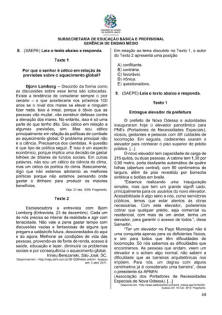 SUBSECRETARIA DE EDUCAÇÃO BÁSICA E PROFISIONAL
GERÊNCIA DE ENSINO MÉDIO
49
8. (SAEPE) Leia o texto abaixo e responda.
Texto 1
Por que o senhor é cético em relação às
previsões sobre o aquecimento global?
Bjorn Lomborg – Discordo da forma como
as discussões sobre esse tema são colocadas.
Existe a tendência de considerar sempre o pior
cenário – o que aconteceria nos próximos 100
anos se o nível dos mares se elevar e ninguém
fizer nada. Isso é irreal, porque é óbvio que as
pessoas vão mudar, vão construir defesas contra
a elevação dos mares. No entanto, isso é só uma
parte do que tenho dito. Sou cético em relação a
algumas previsões, sim. Mas sou cético
principalmente em relação às políticas de combate
ao aquecimento global. O problema principal não
é a ciência. Precisamos dos cientistas. A questão
é que tipo de política seguir. E isso é um aspecto
econômico, porque implica uma decisão de gastar
bilhões de dólares de fundos sociais. Em outras
palavras, não sou um cético da ciência do clima,
mas um cético da política do clima. Basicamente,
digo que não estamos adotando as melhores
políticas porque não estamos pensando onde
gastar o dinheiro para produzir os maiores
benefícios.
Veja, 23 dez. 2009. Fragmento.
Texto 2
Esclarecedora a entrevista com Bjorn
Lomborg (Entrevista, 23 de dezembro). Cada um
de nós precisa se inteirar da realidade e agir com
tenacidade. Não vale a pena gastar tempo com
discussões vazias e fantasiosas de alguns que
pregam a catástrofe futura, desconectados do aqui
e do agora. Melhorar as condições de vida das
pessoas, provendo-as de fonte de renda, acesso à
saúde, educação e lazer, diminuirá os problemas
sociais e por consequência o aquecimento global.
Irineu Berezanski, São José, SC.
Disponível em: <http://veja.abril.com.br/301209/leitor.shtml>. Acesso
em: 5 abril 2011.
Em relação ao tema discutido no Texto 1, o autor
do Texto 2 apresenta uma posição
A) conflitante.
B) contrária.
C) favorável.
D) irônica.
E) questionadora.
9. (SAEPE) Leia o texto abaixo e responda.
Texto 1
Entregue elevador da prefeitura
O prefeito de Nova Odessa e autoridades
inauguraram hoje o elevador panorâmico para
PNEs (Portadores de Necessidades Especiais),
idosos, gestantes e pessoas com difi culdades de
locomoção. Em seguida, cadeirantes usaram o
elevador para conhecer o piso superior do prédio
público. [...]
O novo elevador tem capacidade de carga de
215 quilos, ou duas pessoas. A cabine tem 1,30 por
0,90 metro, porta deslizante automática de quatro
folhas (abertura central), com 90 centímetros de
largura, além de piso revestido por borracha
sintética e botões em braile.
“Estamos realizando uma inauguração
simples, mas que tem um grande signifi cado,
principalmente para os usuários do novo elevador.
Acessibilidade é algo sério e nós, como servidores
públicos, temos que estar atentos às obras
necessárias. Com este elevador, poderemos
cobrar que qualquer prédio, seja comercial ou
residencial, com mais de um andar, tenha um
elevador, para garantir o acesso de todos.”, disse
Samartin.
“Ter um elevador no Paço Municipal não é
uma conquista apenas para os deficientes físicos,
e sim para todos que têm dificuldades de
locomoção. Só nós sabemos as dificuldades que
encontramos. As pessoas que andam, veem um
elevador e o acham algo normal, não sabem a
dificuldade que as barreiras arquitetônicas nos
impõem. Para nós, um degrau com alguns
centímetros já é considerado uma barreira”, disse
o presidente da APNEN
(Associação dos Portadores de Necessidades
Especiais de Nova Odessa). [...]
Disponível em: <http://www.walterbartels.com/print_noticia.asp?id=8239>.
Acesso em: 16 mar. 2012. Fragmento.
 