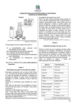 SUBSECRETARIA DE EDUCAÇÃO BÁSICA E PROFISIONAL
GERÊNCIA DE ENSINO MÉDIO
50
Texto 2
Disponível em <http://www.cvi.org.br/cartum-porta-estreita.asp>.
Acesso em: 16 mar. 2012.
A informação comum a esses dois textos é
A) a acessibilidade para pessoas com
dificuldades de locomoção.
B) a necessidade de elevadores especiais.
C) a utilização de banheiros públicos.
D) as inaugurações de obras públicas adaptadas
para cadeirantes.
E) as instalações de bebedouros para
cadeirantes.
10. (3ª P.D – SEDUC-GO). Leia o texto abaixo e
responda.
Texto 1
Entrevista com gari na imundice da cidade
Entrevista d propósito com um gari de São Paulo
J. S., 35, baiano de Jacobina, há três anos veio de
lá, onde era ajudante de pedreiro, e trabalha na
varreção da cidade. O lugar, perto do Mercado
Municipal, no centro, recendia a mijo e resto de
comida.
Pergunta: É humilhante esse trabalho de varrer
rua?
Gari: Não, eu não acho. É um trabalho e é honra.
O pior é tirar dos outros, né? Roubar o dos outros
é que feio. (...)
Pergunta: Você trabalha sem luvas?
Gari: Luvas eles dão. Mas eu não botei hoje
porque está muito quente. Mas não dão é bota de
borracha. Só esse sapatinho aqui, e a gente nessa
água podre, pegando frieira. (...)
Pergunta: O que você acha que deve ser feito para
as pessoas não sujarem as ruas?
Gari: É aí, olha. Que as pessoas sujam demais as
ruas e não têm respeito por nós. Eu acho assim, o
pessoal, esse Brasil nosso, eles acham que nós
somos obrigados a limpar. A gente acabou de
barrer ali, eles vão e sujam. Eu fico olhando assim.
Eu digo: dona, eu acabei de barrer aí e a senhora
vai sujar de novo bem aí? Eles dizem que a
obrigação da gente é limpar mesmo. Eu acho
assim, a imundície já é da casa deles pra rua.
Porque, que a gente é assim uma pessoa fraca, de
pouco dinheiro, mas a gente quer um copo
limpinho pra tomar água e tudo. Porque a limpeza
é bonita em todo canto, não é?
Folha de S. Paulo, 26 de agosto de 1997, 3º caderno, p. 2.
Texto 2
Cuidando do lugar em que se vive
Damos o nome de lixo a qualquer resíduo sólido
proveniente de trabalhos domésticos, industriais,
etc. Dentre os materiais que o compõem, estão o
papel, o alumínio, o plástico e o vidro, entre outros,
que demoram muito para ser absorvidos pela
natureza, causando danos ao meio ambiente.
Veja, no quadro a seguir, o tempo de
decomposição de certos materiais:
www.ibge.gov.br/ibgeteen. Disponível em
www.klickeducacao.com.br. Acesso em 03/2002 Adaptado
 