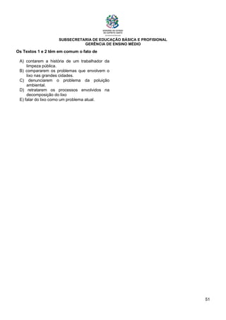 SUBSECRETARIA DE EDUCAÇÃO BÁSICA E PROFISIONAL
GERÊNCIA DE ENSINO MÉDIO
51
Os Textos 1 e 2 têm em comum o fato de
A) contarem a história de um trabalhador da
limpeza pública.
B) compararem os problemas que envolvem o
lixo nas grandes cidades.
C) denunciarem o problema da poluição
ambiental.
D) retratarem os processos envolvidos na
decomposição do lixo
E) falar do lixo como um problema atual.
 