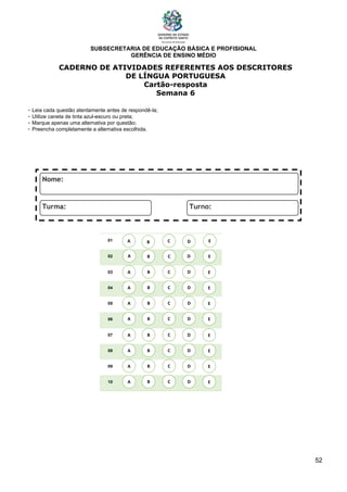 SUBSECRETARIA DE EDUCAÇÃO BÁSICA E PROFISIONAL
GERÊNCIA DE ENSINO MÉDIO
52
CADERNO DE ATIVIDADES REFERENTES AOS DESCRITORES
DE LÍNGUA PORTUGUESA
Cartão-resposta
Semana 6
- Leia cada questão atentamente antes de respondê-la;
- Utilize caneta de tinta azul-escuro ou preta;
- Marque apenas uma alternativa por questão;
- Preencha completamente a alternativa escolhida.
01
02
03
04
05
06
07
08
09
10
A B C E
D
A
A
A
A
A
A
A
A
B
B
B
B
B
B
B
B
C
C
C
C
C
C
C
C
D
D
D
D
D
D
D
D
E
E
E
E
E
E
E
E
A B C E
D
 
