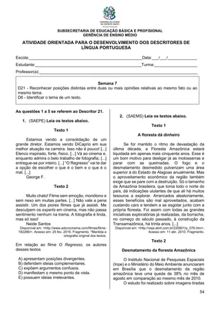 SUBSECRETARIA DE EDUCAÇÃO BÁSICA E PROFISIONAL
GERÊNCIA DE ENSINO MÉDIO
54
ATIVIDADE ORIENTADA PARA O DESENVOLVIMENTO DOS DESCRITORES DE
LÍNGUA PORTUGUESA
Escola:__________________________________________________Data:___/___/_____________
Estudante:_______________________________________________Turma:___________________
Professor(a):______________________________________________________________________
Semana 7
D21 - Reconhecer posições distintas entre duas ou mais opiniões relativas ao mesmo fato ou ao
mesmo tema.
D6 - Identificar o tema de um texto.
As questões 1 a 5 se referem ao Descritor 21.
1. (SAEPE) Leia os textos abaixo.
Texto 1
Estamos vendo a consolidação de um
grande diretor. Estamos vendo DiCaprio em sua
melhor atuação na carreira. Isso não é pouco! [...]
Elenco inspirado, forte, físico. [...] Vá ao cinema e,
enquanto admira o belo trabalho de fotografia, [...]
entregue-se por inteiro. [...] “O Regresso” vai te dar
a opção de escolher o que é o bem e o que é o
mal. [...]
George F.
Texto 2
Muito chato! Filme sem emoção, monótono e
sem nexo em muitas partes. [...] Não vale a pena
assistir. Um dos piores filmes que já assisti. Me
desculpem os experts em cinema, mas não passa
sentimento nenhum na trama. A fotografia é linda,
mas só isso!
Neide Santos
Disponível em: <http://www.adorocinema.com/filmes/filme-
182266/>. Acesso em: 25 fev. 2016. Fragmento. *Mantida a
ortografia original dos textos.
Em relação ao filme O Regresso, os autores
desses textos
A) apresentam posições divergentes.
B) defendem ideias complementares.
C) expõem argumentos confusos.
D) manifestam o mesmo ponto de vista.
E) possuem ideias irrelevantes.
2. (SAEMS) Leia os textos abaixo.
Texto 1
A floresta dá dinheiro
Se for mantido o ritmo de devastação da
última década, a Floresta Amazônica estará
liquidada em apenas mais cinquenta anos. Esse é
um bom motivo para desligar já as motosserras e
parar com as queimadas. O fogo e o
desmatamento desmedido pulverizam uma área
superior à do Estado de Alagoas anualmente. Mas
o aproveitamento econômico da região também
exige que se pare com a destruição. Só o tamanho
da Amazônia brasileira, que toma todo o norte do
país, dá indicações ululantes de que ali há muitos
tesouros a explorar. Arrancados aleatoriamente,
esses benefícios são mal aproveitados, acabam
custando caro e tendem a se esgotar junto com a
própria floresta. Foi assim com todas as grandes
iniciativas exploratórias já realizadas, da borracha,
no começo do século passado, à construção da
Transamazônica, há trinta anos. [...]
Disponível em: <http://veja.abril.com.br/220801/p_076.htm>.
Acesso em: 11 abr. 2010. Fragmento.
Texto 2
Desmatamento da floresta Amazônica
O Instituto Nacional de Pesquisas Espaciais
(Inpe) e o Ministério do Meio Ambiente anunciaram
em Brasília que o desmatamento da região
amazônica teve uma queda de 38% no mês de
agosto em comparação ao mesmo mês de 2010.
O estudo foi realizado sobre imagens tiradas
 