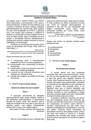 SUBSECRETARIA DE EDUCAÇÃO BÁSICA E PROFISIONAL
GERÊNCIA DE ENSINO MÉDIO
55
via satélite, onde o instituto verificou que 164km²
foram derrubados, o que equivale a cem vezes o
parque Ibirapuera. O diretor do Inpe destacou que
a queda é resultado de todo o esforço realizado
pela fiscalização que o governo fez. Após registrar
em abril uma devastação de 477km², o gabinete
criou uma equipe para aumentar a vigilância e
também a monitoração de áreas frágeis como no
norte de Mato Grosso. Após a instalação da nova
equipe, a devastação diminuiu drasticamente e
conseguiram alcançar médias menores do que as
registradas no ano passado.
No Brasil, os municípios que possuem maior
índice de devastação são Pacajá, Porto Velho e
Feliz Natal. [...]
Disponível em:
<http://frenteambientalista.com.br/desmatamento-da-floresta-
amazonica.html>. Acesso em: 25 jul. 2012. Fragmento.
Esses dois textos têm em comum
A) a comparação entre o desmatamento
registrado em 2010 e os anos posteriores.
B) a preocupação com a exploração da floresta
Amazônica.
C) o alerta sobre o fogo que devastou uma área
maior que o estado de Alagoas.
D) o anúncio de que a floresta Amazônica será
liquidada em cinquenta anos.
E) o estudo das imagens via satélite da floresta
Amazônica.
3. (SAEPE) Leia os textos abaixo.
Antena de celular faz mal à saúde?
Texto 1
A exposição permanente às radiações
eletromagnéticas pode causar cefaleia, insônia e
até alterações cardiovasculares. A Organização
Mundial da Saúde ainda não declarou qual a
distância prudente entre uma casa e uma torre de
telefonia celular, mas órgãos ambientalistas
adotam 300 m como uma medida segura.
José Carlos Virtuoso, professor de engenharia
ambiental
Texto 2
Não há comprovação de que a radiação das
antenas de telefonia celular cause danos à saúde.
A única evidência se refere à tolerância humana
aos níveis de radiação eletromagnética. O
problema é que não há uma fiscalização dos
órgãos competentes sobre esses níveis,
produzidos também por outras fontes, como
antenas de rádio e TV.
Adroaldo Raizer, professor de eletromagnetismo
Casa Claudia, mar. 2004, ano 28, n. 3. *Adaptado: Reforma
Ortográfica.
Nesses dois textos, as opiniões emitidas pelos
professores são
A) complementares.
B) divergentes.
C) iguais.
D) inconsistentes.
E) semelhantes.
4. (SPAECE) Leia o texto abaixo.
Texto 1
Os direitos dos animais
O mundo animal vive uma verdadeira
revolução. Não, não é uma cena de ficção [...] trata-
se, sim, de uma rebelião lenta e gradual, mas que
a cada dia ganha mais adeptos humanos no
mundo. Esse crescente exército luta para que os
animais não sejam mais assassinados, torturados
ou privados de sua liberdade só para alimentar ou
divertir o homem. Sua principal arma: a lei.
Batalham para que a mesma legislação que
defende os direitos humanos seja aplicada aos
animais, incluindo os seus parágrafos e artigos
prevendo punições legais para quem desrespeitar
os direitos fundamentais dos bichos.
A questão é polêmica: enquanto uns acham
que essa legislação jamais será estendida aos
animais, pois eles são irracionais e nunca poderão
ser comparados ao homem; outros afirmam o
contrário, argumentando que são seres vivos,
dotados de inteligência e sensibilidade e, como tal,
não podem continuar sendo submetidos às
atrocidades humanos. Discussões à parte, o fato é
que hoje nem mesmo a ciência e a filosofia
conseguem dar munição para ajudar o primeiro
grupo a vencer essa guerra, ao contrário de alguns
anos atrás.
 