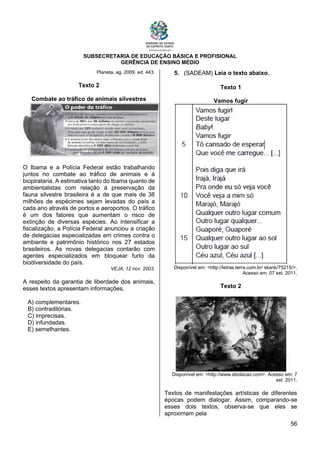 SUBSECRETARIA DE EDUCAÇÃO BÁSICA E PROFISIONAL
GERÊNCIA DE ENSINO MÉDIO
56
Planeta, ag. 2009. ed. 443.
Texto 2
Combate ao tráfico de animais silvestres
O Ibama e a Polícia Federal estão trabalhando
juntos no combate ao tráfico de animais e à
biopirataria. A estimativa tanto do Ibama quanto de
ambientalistas com relação à preservação da
fauna silvestre brasileira é a de que mais de 38
milhões de espécimes sejam levadas do país a
cada ano através de portos e aeroportos. O tráfico
é um dos fatores que aumentam o risco de
extinção de diversas espécies. Ao intensificar a
fiscalização, a Polícia Federal anunciou a criação
de delegacias especializadas em crimes contra o
ambiente e patrimônio histórico nos 27 estados
brasileiros. As novas delegacias contarão com
agentes especializados em bloquear furto da
biodiversidade do país.
VEJA, 12 nov. 2003.
A respeito da garantia de liberdade dos animais,
esses textos apresentam informações.
A) complementares.
B) contraditórias.
C) imprecisas.
D) infundadas.
E) semelhantes.
5. (SADEAM) Leia o texto abaixo.
Texto 1
Vamos fugir
Disponível em: <http://letras.terra.com.br/ skank/75215/>.
Acesso em: 07 set. 2011.
Texto 2
Disponível em: <http://www.ebolacao.com>. Acesso em: 7
set. 2011.
Textos de manifestações artísticas de diferentes
épocas podem dialogar. Assim, comparando-se
esses dois textos, observa-se que eles se
aproximam pela
 