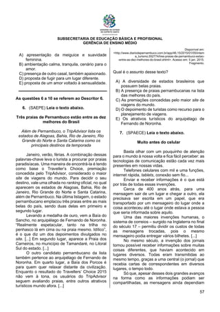 SUBSECRETARIA DE EDUCAÇÃO BÁSICA E PROFISIONAL
GERÊNCIA DE ENSINO MÉDIO
57
A) apresentação da meiguice e suavidade
feminina.
B) ambientação calma, tranquila, cenário para o
amor.
C) presença de outro casal, também apaixonado.
D) proposta de fugir para um lugar diferente.
E) proposta de um amor voltado à sensualidade.
As questões 6 a 10 se referem ao Descritor 6.
6. (SAEPE) Leia o texto abaixo.
Três praias de Pernambuco estão entre as dez
melhores do Brasil
Além de Pernambuco, o TripAdvisor lista os
estados de Alagoas, Bahia, Rio de Janeiro, Rio
Grande do Norte e Santa Catarina como os
principais destinos da temporada
Janeiro, verão, férias. A combinação dessas
palavras-chave leva o turista a procurar por praias
paradisíacas. Uma maneira de encontrá-la é tendo
como base o Traveller’s Choice, premiação
concedida pelo TripAdvisor, considerado o maior
site de viagens do mundo. Para decidir o seu
destino, vale uma olhada no ranking oficial, no qual
aparecem os estados de Alagoas, Bahia, Rio de
Janeiro, Rio Grande do Norte e Santa Catarina,
além de Pernambuco. Na última listagem, o estado
pernambucano emplacou três praias entre as mais
belas do país, sendo duas delas em primeiro e
segundo lugar.
Levando a medalha de ouro, vem a Baía do
Sancho, no arquipélago de Fernando de Noronha.
“Realmente espetacular, tanto na trilha no
penhasco lá em cima ou na praia mesmo. Idílico”,
é o que diz um dos depoimentos divulgados no
site. [...] Em segundo lugar, aparece a Praia dos
Carneiros, no município de Tamandaré, no Litoral
Sul do estado. [...]
O outro candidato pernambucano da lista
também pertence ao arquipélago de Fernando de
Noronha. Em quarto lugar, a Baía dos Porcos é
para quem quer relaxar distante da civilização.
Enquanto o resultado do Travellers’ Choice 2015
não vem à tona, os usuários do TripAdvisor
seguem avaliando praias, entre outros atrativos
turísticos mundo afora. [...]
Disponível em:
<http://www.diariodepernambuco.com.br/app/46,15/2015/01/05/intern
a_turismo,552774/tres-praias-de-pernambuco-estao-
-entre-as-dez-melhores-do-brasil.shtml>. Acesso em: 5 jan. 2015.
Fragmento.
Qual é o assunto desse texto?
A) A diversidade de estados brasileiros que
possuem belas praias.
B) A presença de praias pernambucanas na lista
das melhores do país.
C) As premiações concedidas pelo maior site de
viagens do mundo.
D) O depoimento de turistas como recurso para o
planejamento de viagens.
E) Os atrativos turísticos do arquipélago de
Fernando de Noronha.
7. (SPAECE) Leia o texto abaixo.
Muito antes do celular
Basta olhar com um pouquinho de atenção
para o mundo à nossa volta e fica fácil perceber: as
tecnologias de comunicação estão cada vez mais
presentes em nossas vidas.
Telefones celulares com mil e uma funções,
internet rápida, tablets, conexão sem fio...
Enviar e receber informações é o que está
por trás de todas essas invenções.
Cerca de 400 anos atrás, para uma
mensagem sair de um lugar e chegar a outro, ela
precisava ser escrita em um papel, que era
transportado por um mensageiro do lugar onde a
coisa aconteceu até o lugar onde estava a pessoa
que seria informada sobre aquilo.
Uma das maiores invenções humanas, o
sistema de correios – surgido na Inglaterra no final
do século 17 – permitiu dividir os custos de todas
as mensagens trocadas, pois o mesmo
mensageiro podia entregar vários bilhetes. [...]
No mesmo século, a invenção dos jornais
tornou possível receber informações sobre muitas
coisas diferentes, que haviam acontecido em
lugares diversos. Todas eram transmitidas ao
mesmo tempo, graças a uma central (o jornal) que
recebia cartas de correspondentes em diversos
lugares, o tempo todo.
Só que, apesar desses dois grandes avanços
na forma como as informações podiam ser
compartilhadas, as mensagens ainda dependiam
 