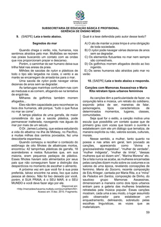 SUBSECRETARIA DE EDUCAÇÃO BÁSICA E PROFISIONAL
GERÊNCIA DE ENSINO MÉDIO
59
9. (SAEPE) Leia o texto abaixo.
Segredos do mar
Quando chega o verão, nós, humanos, nos
sentimos atraídos pelo mar. Multidões se reúnem
nas praias buscando um contato com as ondas
que nos proporcionam prazer e descanso.
Porém, o caminhar do ser humano deixa sua
trilha fatal nas areias da praia.
Milhões de sacolas de nylon e plásticos de
todo o tipo são largados na costa, o vento e as
marés se encarregam de arrastá-los para o mar.
Uma sacola de nylon pode navegar várias
dezenas de anos sem se degradar.
As tartarugas marinhas confundem-nas com
as medusas e as comem, afogando-se na tentativa
de engoli-las.
Milhares de golfinhos também morrem
afogados...
Eles não têm capacidade para reconhecer os
lixos dos humanos, até porque, “tudo o que flutua
no mar se come”.
A tampa plástica de uma garrafa, de maior
consistência do que a sacola plástica, pode
permanecer inalterada, navegando nas águas do
mar por mais de um século.
O Dr. James Ludwing, que estava estudando
a vida do albatroz na ilha de Midway, no Pacífico,
a muitas milhas dos centros povoados, fez uma
descoberta espantosa.
Quando começou a recolher o conteúdo do
estômago de oito filhotes de albatrozes mortos,
encontrou: 42 tampinhas plásticas de garrafa, 18
acendedores e restos flutuantes que, em sua
maioria, eram pequenos pedaços de plástico.
Esses filhotes haviam sido alimentados por seus
pais que não conseguiram fazer a distinção dos
desperdícios no momento de escolher o alimento.
A próxima vez em que você for à sua praia
preferida, talvez encontre na areia, lixo que outra
pessoa ali deixou. Não foi lixo deixado por você,
porém, é SUA PRAIA, é o SEU MAR, é o SEU
MUNDO e você deve fazer algo por ele.
Disponível em:
<http://mercedeschavarria.multiply.com/journal/item/50>.
Acesso em: 9 dez. 2010. Fragmento.
Qual é a tese defendida pelo autor desse texto?
A) O ato de manter a praia limpa é uma obrigação
de toda sociedade.
B) O nylon pode navegar várias dezenas de anos
sem se degradar.
C) Os elementos flutuantes no mar nem sempre
são comestíveis.
D) Os golfinhos morrem afogados devido ao lixo
ingerido.
E) Os seres humanos são atraídos pelo mar no
verão
10. (SAEPE) Leia o texto abaixo e responda.
Canções com Mamonas Assassinas e Maria
Rita retratam tipos urbanos femininos
As canções têm a particularidade de fazer, na
conjunção letra e música, um retrato do cotidiano,
expondo jeitos de ser, maneiras de falar,
personagens, tipos característicos de
determinados momentos, lugares, classes,
comunidades.
Seja qual for o estilo, a canção motiva uma
escuta que possibilita um contato quase que de
primeiro grau com vozes que tocam o ouvinte e
estabelecem com ele um diálogo que tematiza, de
maneira explícita ou não, valores sociais, culturais,
morais.
Nesse sentido, a mulher, tanto quanto na
poesia e nas artes em geral, tem povoado as
canções, aparecendo como “divina e
graciosa/estrela majestosa”, “mulher de verdade”,
“mulher indigesta”, “mulher de trinta”, “dessas
mulheres que só dizem sim”, “Marina Morena” etc.
Se a lista nunca se acaba, as mulheres encarnadas
pelas canções dizem muito sobre os costumes e os
valores de uma época, revelando concepções de
feminino. Maria do Socorro, recente composição
de Edu Krieger, cantada por Maria Rita, e a “mina”
de Pelados em Santos, composição de Dinho, do
saudoso grupo Mamonas Assassinas,
dimensionam a maneira como dois tipos urbanos
entram para a galeria das mulheres brasileiras
retratadas pela música popular. Essas canções
mostram, cada uma a seu modo, o lugar assumido
pelo observador para estabelecer um
enquadramento, delineando, sobretudo pelas
escolhas linguísticas, as vozes que as
materializam.
 