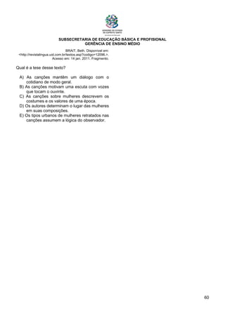 SUBSECRETARIA DE EDUCAÇÃO BÁSICA E PROFISIONAL
GERÊNCIA DE ENSINO MÉDIO
60
BRAIT, Beth. Disponível em:
<http://revistalingua.uol.com.br/textos.asp?codigo=12096.>.
Acesso em: 14 jan. 2011. Fragmento.
Qual é a tese desse texto?
A) As canções mantêm um diálogo com o
cotidiano de modo geral.
B) As canções motivam uma escuta com vozes
que tocam o ouvinte.
C) As canções sobre mulheres descrevem os
costumes e os valores de uma época.
D) Os autores determinam o lugar das mulheres
em suas composições.
E) Os tipos urbanos de mulheres retratados nas
canções assumem a lógica do observador.
 
