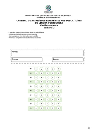 SUBSECRETARIA DE EDUCAÇÃO BÁSICA E PROFISIONAL
GERÊNCIA DE ENSINO MÉDIO
61
CADERNO DE ATIVIDADES REFERENTES AOS DESCRITORES
DE LÍNGUA PORTUGUESA
Cartão-resposta
Semana 7
- Leia cada questão atentamente antes de respondê-la;
- Utilize caneta de tinta azul-escuro ou preta;
- Marque apenas uma alternativa por questão;
- Preencha completamente a alternativa escolhida.
01
02
03
04
05
06
07
08
09
10
A B C E
D
A
A
A
A
A
A
A
A
B
B
B
B
B
B
B
B
C
C
C
C
C
C
C
C
D
D
D
D
D
D
D
D
E
E
E
E
E
E
E
E
A B C E
D
 