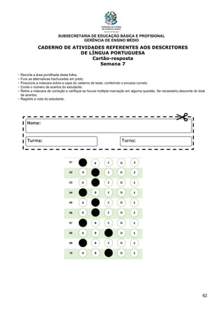 SUBSECRETARIA DE EDUCAÇÃO BÁSICA E PROFISIONAL
GERÊNCIA DE ENSINO MÉDIO
62
CADERNO DE ATIVIDADES REFERENTES AOS DESCRITORES
DE LÍNGUA PORTUGUESA
Cartão-resposta
Semana 7
- Recorte a área pontilhada desta folha;
- Fure as alternativas hachuradas em preto;
- Posicione a máscara sobre a capa do caderno de teste, conferindo o encaixe correto;
- Conte o número de acertos do estudante;
- Retire a máscara de correção e verifique se houve múltipla marcação em alguma questão. Se necessário,desconte do total
de acertos;
- Registre a nota do estudante.
01
02
03
04
05
06
07
08
09
10
A B C E
D
A
A
A
A
A
A
A
A
B
B
B
B
B
B
B
B
C
C
C
C
C
C
C
C
D
D
D
D
D
D
D
D
E
E
E
E
E
E
E
E
A B C E
D
 