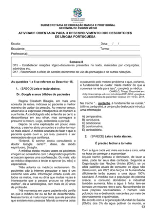 SUBSECRETARIA DE EDUCAÇÃO BÁSICA E PROFISIONAL
GERÊNCIA DE ENSINO MÉDIO
63
ATIVIDADE ORIENTADA PARA O DESENVOLVIMENTO DOS DESCRITORES
DE LÍNGUA PORTUGUESA
Escola:__________________________________________________Data:___/___/_____________
Estudante:_______________________________________________Turma:___________________
Professor(a):______________________________________________________________________
Semana 8
D15 - Estabelecer relações lógico-discursivas presentes no texto, marcadas por conjunções,
advérbios etc.
D17 - Reconhecer o efeito de sentido decorrente do uso da pontuação e de outras notações.
As questões 1 a 5 se referem ao Descritor 15.
1. (SAEGO) Leia o texto abaixo.
Dr. Google e seus bilhões de pacientes
Regina Elizabeth Bisaglia, em mais uma
consulta de rotina, indicava ao paciente a melhor
maneira de cuidar da pressão. Ao mesmo tempo,
observava a expressão introspectiva do homem a
sua frente. A cardiologista não entendia ao certo a
desconfiança em seu olhar, mas começava a
presumir o motivo. Logo, entenderia o porquê.
Depois de uma explicação um pouco mais
técnica, o senhor abriu um sorriso e o olhar tornou-
se mais afável. A médica acabara de falar o que o
paciente queria ouvir e, por isso, passava a ser
merecedora de sua confiança.
“Entendi. O senhor andou consultando o
doutor Google, certo?”, disse, de modo
espirituoso, Bisaglia.
A médica atesta: muitas vezes os pacientes
chegam ao consultório com o diagnóstico já pronto
e buscam apenas uma confirmação. Ou mais: vão
ao médico dispostos a testar e aprovar (ou não) o
especialista.
“Não adianta os médicos reclamarem. Os
pacientes vão à internet pesquisar e isso é um
caminho sem volta. Informação errada existe em
todos os meios, mas eu diria que muitas vezes é
interessante que a pessoa procure se informar
melhor”, diz a cardiologista, com mais de 30 anos
de profissão.
“Há momentos em que o paciente não confia
no que o médico diz ou se faz de desentendido.
Nessas horas, é muito importante que ele perceba
que existem mais pessoas falando a mesma coisa
e passando pelo mesmo problema e que, portanto,
é fundamental se cuidar. Nada melhor do que a
conversa na rede para isso”, completa a médica.
CAMELO, Thiago. Disponível em:
<http://cienciahoje.uol.com.br/noticias/2011/02/dr.-google-e-
seus-sete-bilhoes-de-pacientes>.Acesso em: 16 fev. 2011.
No trecho “... portanto, é fundamental se cuidar.”
(último parágrafo), a conjunção destacada introduz
uma informação
A) comparativa.
B) conclusiva.
C) condicional.
D) conformativa.
E) contraditória.
2. (SPAECE) Leia o texto abaixo.
É preciso fechar a torneira
Com a água cada vez mais escassa e cara, está
na hora de começar a economizar
Aquele banho gostoso e demorado, de lavar a
alma, pode ter seus dias contados. Segundo a
Organização das Nações Unidas (ONU), se os
altos padrões atuais de consumo de água não
diminuírem, em 2025 dois terços da humanidade
dificilmente terão acesso a uma água 100%
saudável. À medida que a população do planeta
cresce, o consumo doméstico e industrial
também aumenta. Mas a água é finita: tem-se
tornado um recurso raro e caro. Na contramão de
suas próprias necessidades, o homem vem
poluindo rios e destruindo nascentes por meio de
desmatamento e queimadas.
De acordo com a organização Mundial de Saúde
(OMS), dos 3% da água potável do mundo, o
 