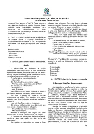 SUBSECRETARIA DE EDUCAÇÃO BÁSICA E PROFISIONAL
GERÊNCIA DE ENSINO MÉDIO
64
homem só tem acesso a 0,007%. Pior é que nem
isso pode ser totalmente usado: deve-se deixar
intocada uma quantidade suficiente para
sustentar os ecossistemas e suas
biodiversidades, gerar energia e manter espaços
livres para navegação. [...]
No Texto, no trecho “À medida que a população
do planeta cresce, o consumo doméstico e
industrial também aumenta.” (. 6-8), a expressão
estabelece com a oração seguinte uma relação
de
A) alternância.
B) proporcionalidade.
C) condição.
D) conclusão.
E) temporalidade.
3. (SAERO) Leia o texto abaixo e responda.
A ceia
O restaurante era moderno e pouco
frequentado, com mesinhas ao ar livre, espalhadas
debaixo das árvores. Em cada mesinha, um abajur
feito da garrafa projetando sobre a toalha de xadrez
vermelho e branco, um pálido círculo de luz.
A mulher parou no meio do jardim.
– Que noite!
Ele lhe bateu brandamente no braço.
– Vamos, Alice... Que mesa você prefere?
Ela arqueou as sobrancelhas.
– Com pressa?
– Ora, que ideia...
Sentaram-se numa mesa próxima ao muro e
que parecia a menos favorecida pela iluminação.
Ela tirou o estojo da bolsa e retocou
rapidamente os lábios. Em seguida, com gesto
tranquilo, mas firme, estendeu a mão até o abajur e
apagou-o.
– As estrelas ficam maiores no escuro.
Ele ergueu o olhar para a copa da árvore que
abria sobre a mesa um teto de folhagem.
– Daqui não vejo nenhuma estrela.
– Mas ficam maiores.
Abrindo o cardápio, ele lançou um olhar
ansioso para os lados. Fechou-o com um suspiro.
– Também não enxergo os nomes dos pratos.
Paciência, acho que quero um bife. Você me
acompanha?
Ela apoiou os cotovelos na mesa e ficou
olhando para o homem. Seu rosto fanado e branco
era uma máscara delicada emergindo da gola negra
do casaco. O homem se agitou na cadeira.
Tentou se fazer ver por um garçom que passou
a uma certa distância. Desistiu. Num gesto fatigado,
esfregou os olhos com as pontas dos dedos.
– Meu bem, você ainda não mandou fazer
esses óculos? Faz meses que quebrou o outro e até
agora...
– A verdade é que não me fazem muita falta.
– Mas a vida inteira você usou óculos.
Ele encolheu os ombros.
– Pois é, acho que agora não preciso mais.
– Nem de mim.
– Ora, Alice...
TELLES, Lygia Fagundes. Antes do baile verde. 9. ed. Rio de
Janeiro: Nova Fronteira, 1986. p. 143-144. Fragmento.
*Adaptado: ReformaOrtográfica.
No trecho “– Também não enxergo os nomes dos
pratos.”, a palavra destacada estabelece uma
relação de
A) conclusão.
B) condição.
C) oposição.
D) soma.
E) tempo.
4. (SAEPE) Leia o texto abaixo e responda.
O Berço da filosofia e da democracia
Atenas pode-se orgulhar de ter sido o berço da
filosofia, conhecimento que superou os mitos na
tentativa de se explicar o mundo. Nas ruas da capital
grega, circularam pensadores como Sócrates, Platão
e Aristóteles, filósofos cujas ideias tornaram-se
baluartes para a sociedade ocidental, apesar dos
milhares de anos que nos separam deles. Além disso,
foi lá que se viveu uma experiência até então inédita
de democracia, sistema político defendido hoje nos
quatro cantos do planeta.
Atenas viu nascer a democracia, o primeiro
regime político a pregar a igualdade de direito entre
todos os homens, independentemente da classe
social. Mesmo que ele não tenha funcionado a pleno
vapor na Antiga Grécia, foi lá que o sistema nasceu e
dessa experiência partiram as ideias e modelos
subsequentes. Sem a ousadia ateniense de pregar e
defender valores até então nunca cogitados,
provavelmente, o rumo da Humanidade teria sido
 
