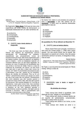 SUBSECRETARIA DE EDUCAÇÃO BÁSICA E PROFISIONAL
GERÊNCIA DE ENSINO MÉDIO
65
diferente.
Revista Grécia – Terra dos Deuses – Editora Escala – nº 04
– p.14 e 15. *Adaptado: Reforma Ortográfica. Fragmento.
No fragmento “Além disso, foi lá que se viveu uma
experiência até então inédita de democracia”, a
expressão destacada tem um valor semântico de
A) acréscimo.
B) comparação.
C) consequência.
D) oposição.
E) proporção.
5. (SAEPE) Leia o texto abaixo e
responda.
Diários
Os livros que mais me falam são os diários.
Diários são registros de experiências comuns
acontecidas na simplicidade do cotidiano,
experiências que provavelmente nunca se
transformaram em livros. Não foram registradas para
ser dadas a público. Quem as registrou, as registrou
para si mesmo – como se desejasse capturar um
momento efêmero que, se não fosse registrado, se
perderia em meio à avalanche de banalidades que
nos enrola e nos leva de roldão. Esse é o caso do
Cadernos da Juventude, de Camus, um dos livros
que mais amo, e que leio e releio sem nunca me
cansar. Um “diário” é uma tentativa de preservar para
a eternidade o que não passou de um momento.
Álbuns de retratos da intimidade. Pois eu fiz um
“Diário”: pensamentos breves que pensei ao correr
da vida e dos quais não me esqueci. Pensamentos
são como pássaros que vêm quando querem e
pousam em nosso ombro. Não, eles não vêm quando
os chamamos. Vêm quando desejam vir. E se não os
registramos, voam para nunca mais. Isso acontece
com todo mundo. Só que as pessoas, achando que
a literatura se faz com pássaros grandes e
extraordinários, tucanos e pavões, não ligam para as
curruíras e tico-ticos... Mas é precisamente com
curruíras e tico-ticos que a vida é feita
ALVES, Rubem. Quarto de Badulaques. São Paulo:
Parábola, 2003, p. 51.
No trecho “Um ‘diário’ é uma tentativa de preservar
para a eternidade o que não passou de um
momento.”, o autor usou as palavras destacadas
para exprimir ideia de
A) adição.
B) comparação.
C) contraste.
D) exagero.
E) negação.
As questões 6 a 10 se referem ao Descritor 17.
6. (SAEPE) Leia os textos abaixo.
Muito chato! Filme sem emoção, monótono e
sem nexo em muitas partes. [...] Não vale a pena
assistir. Um dos piores filmes que já assisti. Me
desculpem os experts em cinema, mas não passa
sentimento nenhum na trama. A fotografia é linda,
mas só isso!
Neide Santos
Disponível em: <http://www.adorocinema.com/filmes/filme-
182266/>. Acesso em: 25 fev. 2016. Fragmento. *Mantida a
ortografia original dos textos.
No Texto, o uso do ponto de exclamação em “Muito
chato!” reforça a ideia de
A) alívio.
B) crítica.
C) entusiasmo.
D) espanto.
E) mistério.
7. (MAISIDEB) Leia o texto a seguir e
responda.
Os direitos da criança
Toda criança tem direito à igualdade, sem
distinção de raça, religião ou nacionalidade.
Toda criança tem direito a crescer dentro de
um espírito de solidariedade, compreensão,
amizade e justiça entre os povos.
Toda criança tem direito a um nome, a uma
nacionalidade.
Toda criança tem direito ao amor e à
 