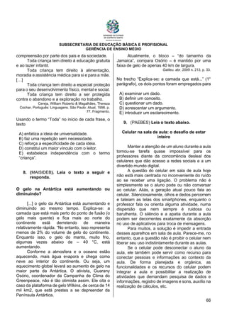 SUBSECRETARIA DE EDUCAÇÃO BÁSICA E PROFISIONAL
GERÊNCIA DE ENSINO MÉDIO
66
compreensão por parte dos pais e da sociedade.
Toda criança tem direito à educação gratuita
e ao lazer infantil.
Toda criança tem direito à alimentação,
moradia e assistência médica para si e para a mãe.
[…]
Toda criança tem direito a especial proteção
para o seu desenvolvimento físico, mental e social.
Toda criança tem direito a ser protegida
contra o abandono e a exploração no trabalho.
Cereja, William Roberto & Magalhães, Thereza
Cochar. Português: Linguagens. São Paulo: Atual, 1998. p.
77. Fragmento.
Usando o termo “Toda” no início de cada frase, o
texto
A) enfatiza a ideia de universalidade.
B) faz uma repetição sem necessidade.
C) reforça a especificidade de cada ideia.
D) constitui um maior vínculo com o leitor.
E) estabelece independência com o termo
“criança”.
8. (MAISIDEB). Leia o texto a seguir e
responda.
O gelo na Antártica está aumentando ou
diminuindo?
[...] o gelo da Antártica está aumentando e
diminuindo ao mesmo tempo. Explica-se: a
camada que está mais perto do ponto de fusão (o
gelo mais quente) e fica mais ao norte do
continente está derretendo de maneira
relativamente rápida. “No entanto, isso representa
menos de 2% do volume de gelo do continente.
Enquanto isso, o gelo do manto, muito frio,
algumas vezes abaixo de – 40 °C, está
aumentando.
Conforme a atmosfera e o oceano estão
aquecendo, mais água evapora e chega como
neve ao interior do continente. Ou seja, um
aquecimento global levará ao aumento de gelo na
maior parte da Antártica. O ativista, Guarany
Osório, coordenador da Campanha de Clima do
Greenpeace, não é tão otimista assim. Ele cita o
caso da plataforma de gelo Wilkins, de cerca de 14
mil km2, que está prestes a se depreender da
Península Antártica.
Atualmente, o bloco – “do tamanho da
Jamaica”, compara Osório – é mantido por uma
faixa de gelo de apenas 40 km de largura.
Galileu. abr. 2009 n. 213, p. 33.
No trecho “Explica-se: a camada que está...” (1°
parágrafo), os dois pontos foram empregados para
A) examinar um dado.
B) definir um conceito.
C) questionar um dado.
D) acrescentar um argumento.
E) introduzir um esclarecimento.
9. (PAEBES) Leia o texto abaixo.
Celular na sala de aula: o desafio de estar
inteiro
Manter a atenção de um aluno durante a aula
tornou-se tarefa quase impossível para os
professores diante da concorrência desleal dos
celulares que dão acesso a redes sociais e a um
divertido mundo digital.
A questão do celular em sala de aula hoje
não está mais centrada no inconveniente do ruído
ao se receber uma ligação. O problema não é
simplesmente se o aluno pode ou não conversar
ao celular. Aliás, a geração atual pouco fala ao
celular. Silenciosamente, olhos e dedos percorrem
e tateiam as telas dos smartphones, enquanto o
professor fala ou orienta alguma atividade, numa
dispersão que nem sempre é ruidosa ou
barulhenta. O silêncio e a apatia durante a aula
podem ser decorrentes exatamente da absorção
no uso de aplicativos para troca de mensagens.
Para muitos, a solução é impedir a entrada
desses aparelhos em sala de aula. Parece-me, no
entanto, que a questão não é proibir o celular nem
liberar seu uso indistintamente durante as aulas.
Se o celular pode desconectar o aluno da
aula, ele também pode servir como recurso para
conectar pessoas e informações ao contexto da
aula. De forma planejada e orgânica, as
funcionalidades e os recursos do celular podem
integrar a aula e possibilitar a realização de
atividades que demandam pesquisa de dados e
informações, registro de imagens e sons, auxílio na
realização de cálculos, etc.
 