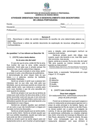 SUBSECRETARIA DE EDUCAÇÃO BÁSICA E PROFISIONAL
GERÊNCIA DE ENSINO MÉDIO
70
ATIVIDADE ORIENTADA PARA O DESENVOLVIMENTO DOS DESCRITORES
DE LÍNGUA PORTUGUESA
Escola:__________________________________________________Data:___/___/_____________
Estudante:_______________________________________________Turma:___________________
Professor(a):______________________________________________________________________
Semana 9
D18 - Reconhecer o efeito de sentido decorrente da escolha de uma determinada palavra ou
expressão.
D19 - Reconhecer o efeito de sentido decorrente da exploração de recursos ortográficos e/ou
morfossintáticos.
As questões 1 a 5 se referem ao Descritor 18.
1. (IDEPB) Leia o texto abaixo.
Eu te amo não diz tudo!
O cara diz que te ama, então tá! Ele te ama.
Sua mulher diz que te ama, então assunto
encerrado. Você sabe que é amado porque lhe
disseram isso, as três palavrinhas mágicas.
Mas ouvir que é amado é uma coisa, sentir-
se amado é outra, uma diferença de quilômetros.
A demonstração de amor requer mais do que
beijos [...] e palavras, precisa de lealdade,
sinceridade, fidelidade...
Sentir-se amado é sentir que a pessoa tem
interesse real na sua vida, que zela pela sua
felicidade, que se preocupa quando as coisas não
estão dando certo, que coloca-se a postos para
ouvir suas dúvidas e que dá uma sacudida em
você quando for preciso.
Sentir-se amado é ver que ela se lembra de
coisas que você contou há dois anos atrás; é vê-la
tentar reconciliar você com seu pai, é ver como ela
fica triste quando você está triste e como sorri com
delicadeza quando diz que você está fazendo uma
tempestade em copo d’água.
Sentem-se amados aqueles que perdoam
um ao outro e que não transformam a mágoa em
munição na hora da discussão...
Sente-se amado aquele que se sente aceito,
que se sente inteiro. Sente-se amado aquele que
tem sua solidão respeitada, aquele que sabe que
tudo pode ser dito e compreendido.
Sente-se amado quem se sente seguro para ser
exatamente como é, sem inventar um personagem
para a relação, pois personagem nenhum se
sustenta muito tempo.
Sente-se amado quem não ofega, mas
suspira; quem não levanta a voz, mas fala; quem
não concorda, mas escuta.
Agora, sente-se e escute: Eu te amo não diz tudo!
“Me ame quando eu menos merecer, pois é
quando eu mais preciso”.
MEDEIROS, Martha. Disponível em: <http:/www.aldeianago.com.br/artigos/6-
comportamento/6046-sentir-se-amado-por-martha-medeiros>. Acesso em: 26
out. 2012.
Nesse texto, a expressão “tempestade em copo
d’água” (ℓ. 21) sugere
A) alerta.
B) deboche.
C) exagero.
D) ilusão.
E) tamanho.
2. (SAEPI) Leia o texto abaixo.
Doce bem salgado
Em restaurantes finos, sobremesas comuns têm
preço de prato principal.
Foram-se os tempos em que quem pagava a
conta no restaurante se preocupava apenas com o
preço do prato principal e da bebida. Agora, em
casas elegantes do Rio de Janeiro e de São Paulo,
os doces podem ser a parte mais salgada da
notinha. E não se está falando, necessariamente,
de sobremesas sofisticadas ou criações originais
dos chefs. Uma torta de morango do Massimo, em
São Paulo, abocanha 17 reais do cliente. Só para
fazer uma comparação que os donos de
restaurante detestam: com esse dinheiro é
 