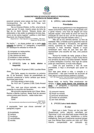 SUBSECRETARIA DE EDUCAÇÃO BÁSICA E PROFISIONAL
GERÊNCIA DE ENSINO MÉDIO
71
possível comprar onze caixas da fruta, com 330
moranguinhos. Ou um filé com fritas num
restaurante médio.
No Le Champs Elisées, no Rio, uma torta de
maçã sai por 15 reais, mesmo preço da torta de
figo do Le Saint Honoré. “Nossos doces são
elaborados e não estão na geladeira há dois dias,
como os de outros lugares”, justifica o chef Alain
Raymond, do Champs Elisées.
Disponível em: <http://veja.abril.com.br/150999/p_106a.html>.
Acesso em: 25 mar. 2010.
No trecho “... os doces podem ser a parte mais
salgada da notinha.” (1° parágrafo), a expressão
em destaque foi utilizada no intuito de
A) comparar os restaurantes.
B) contradizer os chefs.
C) dar clareza ao texto.
D) enfatizar a ideia anterior.
E) ironizar o preço dos doces.
3. (SPAECE) Leia o texto abaixo e
responda.
Às 15:03 em 16 janeiro 2 009, Lourdes Alves
disse...
Olá Carla, espero te encontrar no próximo
dia 12 de fevereiro. Gosto da possibilidade do
encontro presencial e tenho certeza que temos
figurinhas para trocar.
Um forte abraço e bem-vinda.
Às 14:01 em 17 janeiro 2 009, Carla Amaral
disse...
Sim, nem que chova canivete, vou estar
presente no encontro em fevereiro.
Me encontro regularmente com César, Mara,
Rachel e Marília (menos). Neste final de semana
vamos juntos para Socorro... estão todos bem.
Abraços
Carla
Disponível em:
<http://escoladeredes.net/profiles/comment/list?attachedToType>. Acesso
em: 14 jan. 2011.
A expressão “nem que chova canivete” (5°
parágrafo) sugere
A) brutalidade.
B) certeza.
C) mudança.
D) neutralidade.
E) revolta.
4. (AREAL). Leia o texto abaixo.
Prioridades
Muito do que gastamos (e nos desgastamos)
nesse consumismo feroz podia ser negociado com
a gente mesmo: uma hora de alegria em troca
daquele sapato. Uma tarde de amor em troca da
prestação do carro do ano; um fim de semana em
família em lugar daquele trabalho extra [...].
Não sei se sou otimista demais, ou fora da
realidade. Mas, à medida que fui gostando mais do
meu jeans, camiseta e mocassins, me agitando
menos, querendo ter menos, fui ficando mais
tranquila e mais divertida. Sapato e roupa
simbolizam bem mais do que isso que são:
representam uma escolha de vida, uma postura
interior.
Nunca fui modelo de nada, graças a Deus.
Mas amadurecer me obrigou a fazer muita faxina
nos armários da alma e na bolsa também. Resistir
a certas tentações é burrice; mas fugir de outras
pode ser crescimento, e muito mais alegria.
Cada um que examine o baú de suas
prioridades, e faça a arrumação que quiser ou
puder.
Que seja para aliviar a vida, o coração e o
pensamento – não para inventar de acumular ali
mais alguns compromissos estéreis e mortais.
LUFT, Lya. Disponível em: <http://cris57.blogspot.com/2008/04/prioridades-
uma-crônica-de-lya-luft.html>. Acesso em: 25 maio 2011.
Nesse texto, no trecho “Mas amadurecer me
obrigou a fazer muita faxina nos armários da
alma...”, (3° parágrafo), a expressão destacada
ressalta a necessidade de
A) consumir menos.
B) limpar os móveis.
C) procurar amadurecer.
D) revisar os conceitos.
E) ser mais otimista.
5. (PROEB) Leia o texto abaixo.
É o boi
Senti que o texto “Como um boi vira bife”
(Supernovas, junho, pág.44), camuflado por
“figurinhas” e por uma descrição quase infantil das
etapas do abate do gado, subestimou a minha
inteligência. Será que é realmente razoável obrigar
que uma fêmea fique prenhe em todo cio? Será
mesmo compensador ser colocado em
 