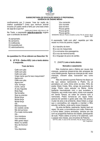 SUBSECRETARIA DE EDUCAÇÃO BÁSICA E PROFISIONAL
GERÊNCIA DE ENSINO MÉDIO
72
confinamento por 3 meses “mas ter ração da
melhor qualidade”? Creio que nenhum animal
trocaria um pasto verde e farto por uma baia cheia
de seja-lá-o-que-for!
CAROLINA DI BIASI, SÃO PAULO, SP
No Texto, a expressão seja-lá-o-que-for sugere
que o conteúdo da baia é
A) apropriado.
B) caríssimo.
C) indiferente.
D) insubstituível.
E) valorizadíssimo.
As questões 6 a 10 se referem ao Descritor 19.
6. (2ª P.D – Seduc-GO). Leia o texto abaixo
e responda.
Trem de ferro
Café com pão
Café com pão
Café com pão
Virge maria que foi isso maquinista?
Agora sim
Café com pão
Agora sim
Voa, fumaça
Corre, cerca
Ai seu foguista
Bota fogo
Na fornalha
Que eu preciso
Muita força
Muita força
Muita força
Oô...
Menina bonita
Do vestido verde
Me dá tua boca
Pra matá minha sede
Oô...
Vou mimbora
Vou mimbora
Não gosto daqui
Nasci no sertão
Sou de Ouricuri
Oô...
Vou depressa
Vou correndo
Vou na toda
Que só levo
Pouca gente
Pouca gente
Pouca gente...
BANDEIRA, Manuel. Poesia completa e prosa. Rio de Janeiro: Nova
Aguilar, 1986.
A expressão “café com pão”, repetida por três
vezes no início do poema, sugere
A) o barulho do trem.
B) a voz do maquinista.
C) a conversa dos passageiros.
D) a voz da menina bonita.
E) o linguajar do povo do sertão.
7. (SAEPI) Leia o texto abaixo.
Noivado e casamento
Nós mudamos para a Bahia por causa das
crianças, quisemos preservá-las das ameaças de
uma cidade grande. Agora as crianças já não eram
crianças, criavam asas, buscavam seu rumo
próprio.
Não me admirei quando Paloma me disse um
dia que estava namorando o Pedro. Eu já
percebera um certo clima entre os dois. Filho do
poeta Odylo Costa, filho, amigo da juventude de
Jorge, Pedro viera estudar na Bahia. Ainda
bastante traumatizado com o que sucedera a
Odylinho, seu irmão mais velho, morto num assalto
em Santa Tereza, ao voltar do cinema com a
namorada, Pedro tornara-se um rapaz triste,
parecia ter perdido o gosto pela vida. Ele precisa
mudar de ares e de ambiente, disse Odylo a Jorge
que o aconselhou em seguida a mandar o filho
estudar na Bahia, onde seria nosso hóspede.
Os ares da Bahia, realmente, faziam bem ao
rapaz. Os ares, a convivência com João, Paloma e
a turma deles, jovens animados, sempre em dia
com os programas festivos da cidade, participando
de tudo. Pedro aderiu à turma e foi aderindo, com
o passar dos meses, aos encantos de Paloma.
GATTAI, Zélia. A casa do Rio Vermelho. Rio de Janeiro: Record. p.
202. Fragmento.
 