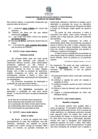 SUBSECRETARIA DE EDUCAÇÃO BÁSICA E PROFISIONAL
GERÊNCIA DE ENSINO MÉDIO
73
Nos trechos abaixo, a expressão destacada que
exprime ideia de tempo é:
A) “... mudamos para a Bahia por causa das
crianças,...”.
B) “Paloma me disse um dia que estava
namorando o Pedro.”.
C) “... seu irmão mais velho, morto num assalto
em Santa Tereza,...”.
D) “Os ares da Bahia, realmente, faziam bem ao
rapaz.”.
E) “... e foi aderindo, com o passar dos meses,
aos encantos de Paloma.”.
8. (SAERJ) Leia o texto abaixo.
Estresse animal
Os animais estão cada vez mais sendo
acometidos pelo estresse, que, segundo a
veterinária Monisa Corraini, pode desencadear
problemas gástricos ou até mesmo a
agressividade. O sintoma costuma surgir em
períodos grandes de fome ou sede, viagens
longas, com a falta ou excesso de exercícios,
solidão, mudanças na rotina, em ambientes
conturbados, durante o banho e tosa, nas
consultas veterinárias, participação em exposições
ou competições.
Os bichinhos necessitam de dedicação e
qualidade de vida para serem felizes.
Viva Saúde, edição especial de aniversário, n. 73, p. 79.
No trecho “Os bichinhos necessitam de
dedicação e qualidade de vida para serem
felizes.”, o uso do diminutivo na palavra destacada
deve-se
A) ao fato de os animais serem pequenos.
B) ao desprezo pela situação dos animais.
C) à suavização dos fatos vividos pelos bichos.
D) à afetividade pelos bichos de estimação.
E) à minimização da gravidade do fato.
9. (SEAPE). Leia o texto abaixo.
Sobre o milho
No Brasil, a venda do vegetal tem força
principalmente no caso dos enlatados, que são
utilizados, sobretudo, em saladas ou pizzas
(cuidado com o sódio, inimigo do coração). Além
disso, no entanto, as grandes empresas de
distribuição oferecem o alimento na espiga, que é
destinado à produção de curau ou pamonha,
segundo o Centro Nacional de Pesquisa de Milho
e Sorgo da Embrapa, órgão ligado ao governo
federal.
Do ponto de vista nutricional, o milho é
riquíssimo em cálcio, entre outros minerais. No
contato com o fogo (pipoca), parte dos nutrientes
são perdidos.
Outra função importante do milho à
alimentação diária: dele, os produtores conseguem
extrair a farinha de milho e fubá, utilizados para
preparo de pratos típicos brasileiros. Ambos são
ricos em amido e polissacarídeo que ajudam a
fortalecer o sistema imunológico.
O ideal é que as substâncias encontradas no
milho façam parte do cardápio, mesmo que seja de
forma indireta, como na polenta ou na pamonha
caseira.
Vida Natural e equilíbrio. Escala, n. 19. p. 25.
No fragmento “Do ponto de vista nutricional, o
milho é riquíssimo em cálcio, entre outros
minerais.” (2° parágrafo), o uso da palavra
destacada
A) acrescenta dados sobre o real valor nutricional
do milho.
B) enfatiza a opinião do autor em relação à
ingestão do milho.
C) evidencia exagero quanto ao valor nutricional
do milho.
D) reforça a ideia do elevado valor nutricional do
milho.
E) sugere a indispensabilidade do milho nas
refeições diárias.
10. (SEAPE). Leia o texto abaixo.
Desaﬁo e resposta
“As árvores querem ﬁcar quietas. Mas o
vento as balança.” O provérbio chinês sintetiza o
desaﬁo enfrentado pelos jornais. Com o avanço da
mídia eletrônica, os impressos pareciam resvalar
para segundo plano na ordem dos meios de
comunicação de massa. A notícia em tempo real
foi vista como risco para a informação apurada,
escrita com rigor e divulgada com exigências
estéticas capazes de atrair o leitor. Não faltou
quem anunciasse a morte dos periódicos. O papel
não teria condições de competir com a rapidez e
 