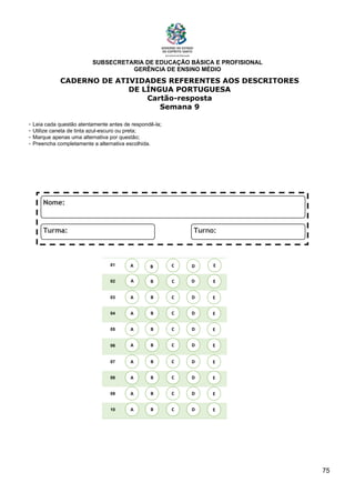 SUBSECRETARIA DE EDUCAÇÃO BÁSICA E PROFISIONAL
GERÊNCIA DE ENSINO MÉDIO
75
CADERNO DE ATIVIDADES REFERENTES AOS DESCRITORES
DE LÍNGUA PORTUGUESA
Cartão-resposta
Semana 9
- Leia cada questão atentamente antes de respondê-la;
- Utilize caneta de tinta azul-escuro ou preta;
- Marque apenas uma alternativa por questão;
- Preencha completamente a alternativa escolhida.
01
02
03
04
05
06
07
08
09
10
A B C E
D
A
A
A
A
A
A
A
A
B
B
B
B
B
B
B
B
C
C
C
C
C
C
C
C
D
D
D
D
D
D
D
D
E
E
E
E
E
E
E
E
A B C E
D
 