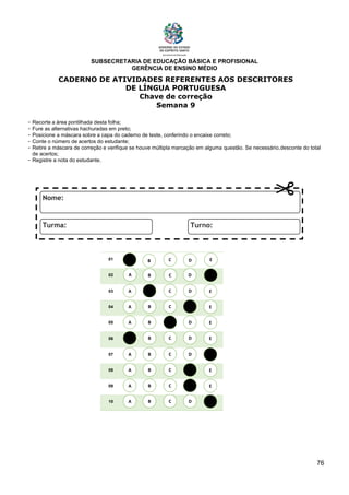 SUBSECRETARIA DE EDUCAÇÃO BÁSICA E PROFISIONAL
GERÊNCIA DE ENSINO MÉDIO
76
CADERNO DE ATIVIDADES REFERENTES AOS DESCRITORES
DE LÍNGUA PORTUGUESA
Chave de correção
Semana 9
- Recorte a área pontilhada desta folha;
- Fure as alternativas hachuradas em preto;
- Posicione a máscara sobre a capa do caderno de teste, conferindo o encaixe correto;
- Conte o número de acertos do estudante;
- Retire a máscara de correção e verifique se houve múltipla marcação em alguma questão. Se necessário,desconte do total
de acertos;
- Registre a nota do estudante.
01
02
03
04
05
06
07
08
09
10
A B C E
D
A
A
A
A
A
A
A
A
B
B
B
B
B
B
B
B
C
C
C
C
C
C
C
C
D
D
D
D
D
D
D
D
E
E
E
E
E
E
E
E
A B C E
D
 