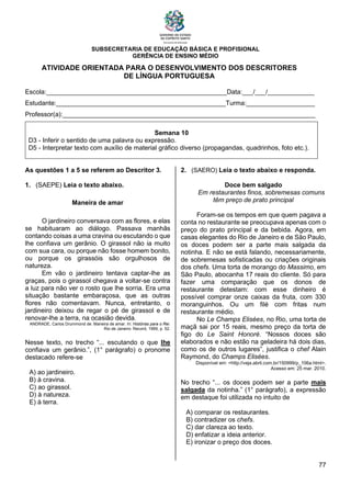 SUBSECRETARIA DE EDUCAÇÃO BÁSICA E PROFISIONAL
GERÊNCIA DE ENSINO MÉDIO
77
ATIVIDADE ORIENTADA PARA O DESENVOLVIMENTO DOS DESCRITORES
DE LÍNGUA PORTUGUESA
Escola:__________________________________________________Data:___/___/_____________
Estudante:_______________________________________________Turma:___________________
Professor(a):______________________________________________________________________
Semana 10
D3 - Inferir o sentido de uma palavra ou expressão.
D5 - Interpretar texto com auxílio de material gráfico diverso (propagandas, quadrinhos, foto etc.).
As questões 1 a 5 se referem ao Descritor 3.
1. (SAEPE) Leia o texto abaixo.
Maneira de amar
O jardineiro conversava com as flores, e elas
se habituaram ao diálogo. Passava manhãs
contando coisas a uma cravina ou escutando o que
lhe confiava um gerânio. O girassol não ia muito
com sua cara, ou porque não fosse homem bonito,
ou porque os girassóis são orgulhosos de
natureza.
Em vão o jardineiro tentava captar-lhe as
graças, pois o girassol chegava a voltar-se contra
a luz para não ver o rosto que lhe sorria. Era uma
situação bastante embaraçosa, que as outras
flores não comentavam. Nunca, entretanto, o
jardineiro deixou de regar o pé de girassol e de
renovar-lhe a terra, na ocasião devida.
ANDRADE, Carlos Drummond de. Maneira de amar. In: Histórias para o Rei.
Rio de Janeiro: Record, 1999, p. 52.
Nesse texto, no trecho “... escutando o que lhe
confiava um gerânio.”, (1° parágrafo) o pronome
destacado refere-se
A) ao jardineiro.
B) à cravina.
C) ao girassol.
D) à natureza.
E) à terra.
2. (SAERO) Leia o texto abaixo e responda.
Doce bem salgado
Em restaurantes finos, sobremesas comuns
têm preço de prato principal
Foram-se os tempos em que quem pagava a
conta no restaurante se preocupava apenas com o
preço do prato principal e da bebida. Agora, em
casas elegantes do Rio de Janeiro e de São Paulo,
os doces podem ser a parte mais salgada da
notinha. E não se está falando, necessariamente,
de sobremesas sofisticadas ou criações originais
dos chefs. Uma torta de morango do Massimo, em
São Paulo, abocanha 17 reais do cliente. Só para
fazer uma comparação que os donos de
restaurante detestam: com esse dinheiro é
possível comprar onze caixas da fruta, com 330
moranguinhos. Ou um filé com fritas num
restaurante médio.
No Le Champs Elisées, no Rio, uma torta de
maçã sai por 15 reais, mesmo preço da torta de
figo do Le Saint Honoré. “Nossos doces são
elaborados e não estão na geladeira há dois dias,
como os de outros lugares”, justifica o chef Alain
Raymond, do Champs Elisées.
Disponível em: <http://veja.abril.com.br/150999/p_106a.html>.
Acesso em: 25 mar. 2010.
No trecho “... os doces podem ser a parte mais
salgada da notinha.” (1° parágrafo), a expressão
em destaque foi utilizada no intuito de
A) comparar os restaurantes.
B) contradizer os chefs.
C) dar clareza ao texto.
D) enfatizar a ideia anterior.
E) ironizar o preço dos doces.
 