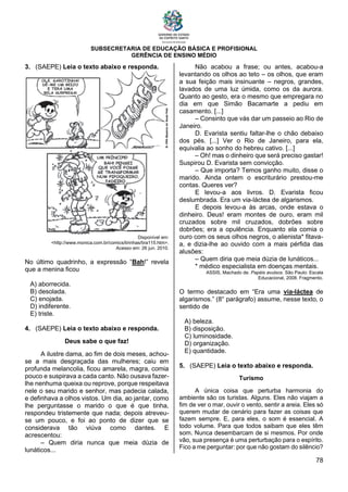 SUBSECRETARIA DE EDUCAÇÃO BÁSICA E PROFISIONAL
GERÊNCIA DE ENSINO MÉDIO
78
3. (SAEPE) Leia o texto abaixo e responda.
Disponível em:
<http://www.monica.com.br/comics/tirinhas/tira115.htm>.
Acesso em: 26 jun. 2010.
No último quadrinho, a expressão “Bah!” revela
que a menina ficou
A) aborrecida.
B) desolada.
C) enojada.
D) indiferente.
E) triste.
4. (SAEPE) Leia o texto abaixo e responda.
Deus sabe o que faz!
A ilustre dama, ao fim de dois meses, achou-
se a mais desgraçada das mulheres; caiu em
profunda melancolia, ficou amarela, magra, comia
pouco e suspirava a cada canto. Não ousava fazer-
lhe nenhuma queixa ou reprove, porque respeitava
nele o seu marido e senhor, mas padecia calada,
e definhava a olhos vistos. Um dia, ao jantar, como
lhe perguntasse o marido o que é que tinha,
respondeu tristemente que nada; depois atreveu-
se um pouco, e foi ao ponto de dizer que se
considerava tão viúva como dantes. E
acrescentou:
– Quem diria nunca que meia dúzia de
lunáticos...
Não acabou a frase; ou antes, acabou-a
levantando os olhos ao teto – os olhos, que eram
a sua feição mais insinuante – negros, grandes,
lavados de uma luz úmida, como os da aurora.
Quanto ao gesto, era o mesmo que empregara no
dia em que Simão Bacamarte a pediu em
casamento. [...]
– Consinto que vás dar um passeio ao Rio de
Janeiro.
D. Evarista sentiu faltar-lhe o chão debaixo
dos pés. [...] Ver o Rio de Janeiro, para ela,
equivalia ao sonho do hebreu cativo. [...]
– Oh! mas o dinheiro que será preciso gastar!
Suspirou D. Evarista sem convicção.
– Que importa? Temos ganho muito, disse o
marido. Ainda ontem o escriturário prestou-me
contas. Queres ver?
E levou-a aos livros. D. Evarista ficou
deslumbrada. Era um via-láctea de algarismos.
E depois levou-a às arcas, onde estava o
dinheiro. Deus! eram montes de ouro, eram mil
cruzados sobre mil cruzados, dobrões sobre
dobrões; era a opulência. Enquanto ela comia o
ouro com os seus olhos negros, o alienista* fitava-
a, e dizia-lhe ao ouvido com a mais pérfida das
alusões:
– Quem diria que meia dúzia de lunáticos...
* médico especialista em doenças mentais.
ASSIS, Machado de. Papéis avulsos. São Paulo: Escala
Educacional, 2008. Fragmento.
O termo destacado em “Era uma via-láctea de
algarismos.” (8° parágrafo) assume, nesse texto, o
sentido de
A) beleza.
B) disposição.
C) luminosidade.
D) organização.
E) quantidade.
5. (SAEPE) Leia o texto abaixo e responda.
Turismo
A única coisa que perturba harmonia do
ambiente são os turistas. Alguns. Eles não viajam a
fim de ver o mar, ouvir o vento, sentir a areia. Eles só
querem mudar de cenário para fazer as coisas que
fazem sempre. E, para eles, o som é essencial. A
todo volume. Para que todos saibam que eles têm
som. Nunca desembarcam de si mesmos. Por onde
vão, sua presença é uma perturbação para o espírito.
Fico a me perguntar: por que não gostam do silêncio?
 