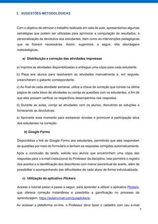 7
3. SUGESTÕES METODOLÓGICAS
Com o objetivo de otimizar o trabalho realizado em sala de aula, apresentamos algumas
estratégias que podem ser utilizadas para aprimorar a computação de resultados, a
personalização da devolutiva aos estudantes, bem como as intervenções pedagógicas
que se fizerem necessárias. Assim, sugerimos, a seguir, três abordagens
metodológicas.
a) Distribuição e correção das atividades impressas
a) Imprima as atividades disponibilizadas e entregue uma cópia para cada estudante.
b) Peça aos alunos para resolverem as atividades manualmente e, em seguida,
preencherem o gabarito correspondente.
c) Ao final de cada atividade semanal, utilize a chave de correção que consta na última
página de cada bloco de atividades ou corrija as questões com os estudantes, a fim de
que eles possam verificar os respectivos desempenhos nas respostas.
d) Durante as aulas, corrija as atividades com os alunos, discutindo as soluções e
fornecendo as devolutivas.
e) Aproveite esse momento para esclarecer dúvidas e promover a participação ativa
dos estudantes na correção.
b) Google Forms
Disponibilize o link do Google Forms aos estudantes, permitindo que eles respondam
às questões por meio do formulário e tenham as respostas corrigidas automaticamente.
Após a conclusão da tarefa, solicite aos alunos que encaminhem uma cópia das
respostas para o e-mail institucional do Professor da disciplina. Isso permitirá o registro
dos acertos e a identificação dos descritores com menor percentual de acerto, além de
possibilitar o acompanhando das dificuldades de cada aluno de forma individualizada.
c) Utilização do aplicativo Plickers
Acesse o tutorial passo a passo a seguir, para aprender a utilizar o aplicativo Plickers,
que oferece correção instantânea e possibilita a gamificação no processo de
aprendizagem: https://aulaincrivel.com/guiaplickers/.
Ao acessar a plataforma on-line, o Professor deve fazer o cadastro com seu e-mail
 