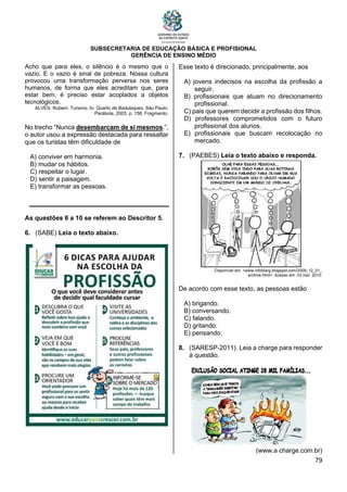 SUBSECRETARIA DE EDUCAÇÃO BÁSICA E PROFISIONAL
GERÊNCIA DE ENSINO MÉDIO
79
Acho que para eles, o silêncio é o mesmo que o
vazio. E o vazio é sinal de pobreza. Nossa cultura
provocou uma transformação perversa nos seres
humanos, de forma que eles acreditam que, para
estar bem, é preciso estar acoplados a objetos
tecnológicos.
ALVES, Rubem. Turismo. In: Quarto de Badulaques. São Paulo:
Parábola, 2003. p. 158. Fragmento.
No trecho “Nunca desembarcam de si mesmos.”,
o autor usou a expressão destacada para ressaltar
que os turistas têm dificuldade de
A) conviver em harmonia.
B) mudar os hábitos.
C) respeitar o lugar.
D) sentir a paisagem.
E) transformar as pessoas.
As questões 6 a 10 se referem ao Descritor 5.
6. (SABE) Leia o texto abaixo.
Esse texto é direcionado, principalmente, aos
A) jovens indecisos na escolha da profissão a
seguir.
B) profissionais que atuam no direcionamento
profissional.
C) pais que querem decidir a profissão dos filhos.
D) professores comprometidos com o futuro
profissional dos alunos.
E) profissionais que buscam recolocação no
mercado.
7. (PAEBES) Leia o texto abaixo e responda.
Disponível em: <www.infoblarg.blogspot.com/2009_12_01_
archive.html>. Acesso em: 03 mar. 2010.
De acordo com esse texto, as pessoas estão
A) brigando.
B) conversando.
C) falando.
D) gritando.
E) pensando.
8. (SARESP-2011). Leia a charge para responder
à questão.
(www.a charge.com.br)
 