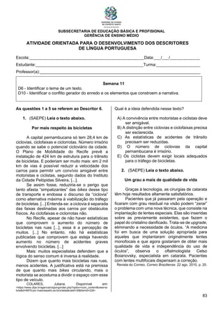 SUBSECRETARIA DE EDUCAÇÃO BÁSICA E PROFISIONAL
GERÊNCIA DE ENSINO MÉDIO
83
ATIVIDADE ORIENTADA PARA O DESENVOLVIMENTO DOS DESCRITORES
DE LÍNGUA PORTUGUESA
Escola:__________________________________________________Data:___/___/_____________
Estudante:_______________________________________________Turma:___________________
Professor(a):______________________________________________________________________
Semana 11
D6 - Identificar o tema de um texto.
D10 - Identificar o conflito gerador do enredo e os elementos que constroem a narrativa.
As questões 1 a 5 se referem ao Descritor 6.
1. (SAEPE) Leia o texto abaixo.
Por mais respeito às bicicletas
A capital pernambucana só tem 28,4 km de
ciclovias, ciclofaixas e ciclorrotas. Número irrisório
quando se sabe o potencial cicloviário da cidade.
O Plano de Mobilidade do Recife prevê a
instalação de 424 km de estrutura para o trânsito
de bicicletas. E poderiam ser muito mais: em 2 mil
km de vias é possível reduzir a velocidade dos
carros para permitir um convívio amigável entre
motoristas e ciclistas, segundo dados do Instituto
da Cidade Pelópidas Silveira, [...].
Se assim fosse, reduziria-se o perigo que
tanto afasta “simpatizantes” das bikes desse tipo
de transporte e endossa o discurso da “ciclovia”
como alternativa máxima à viabilização do tráfego
de bicicletas. [...] Entenda-se: a ciclovia é separada
das faixas destinadas aos carros por obstáculos
físicos. As ciclofaixas e ciclorrotas não.
No Recife, apesar de não haver estatísticas
que comprovem o aumento do número de
bicicletas nas ruas [...], essa é a percepção de
muitos. [...] No entanto, não há estatísticas
publicadas que comprovem que esteja havendo
aumento no número de acidentes graves
envolvendo bicicletas. [...]
Mais: muitos especialistas defendem que a
lógica do senso comum é inversa à realidade.
Dizem que quanto mais bicicletas nas ruas,
menos acidentes. A justificativa está na premissa
de que quanto mais bikes circulando, mais o
motorista se acostuma a dividir o espaço com esse
tipo de veículo.
COLARES, Juliana. Disponível em:
<https://www.ufpe.br/agencia/clipping/index.php?option=com_content&view=ar
ticle&id=6879:por-maisrespeito-as-bicicletas&catid=35&Itemid=228>.
Qual é a ideia defendida nesse texto?
A) A convivência entre motoristas e ciclistas deve
ser amigável.
B) A distinção entre ciclovias e ciclofaixas precisa
ser esclarecida.
C) As estatísticas de acidentes de trânsito
precisam ser reduzidas.
D) O número de ciclovias da capital
pernambucana é irrisório.
E) Os ciclistas devem exigir locais adequados
para o tráfego de bicicletas.
2. (SAEPE) Leia o texto abaixo.
Um grau a mais de qualidade de vida
Graças à tecnologia, as cirurgias de catarata
têm hoje resultados altamente satisfatórios.
Pacientes que já passaram pela operação e
ficaram com grau residual na visão podem “zerar”
o problema com uma nova técnica, que consiste na
implantação de lentes especiais. Elas são inseridas
sobre as previamente existentes, que fazem o
papel do cristalino danificado. Trata-se de upgrade,
eliminando a necessidade de óculos. “A medicina
foi em busca de uma solução apropriada para
aqueles que implantaram originalmente lentes
monofocais e que agora gostariam de obter mais
qualidade de vida e independência do uso de
óculos”, observa o oftalmologista Celso
Boianovsky, especialista em catarata. Pacientes
com lentes multifocais dispensam a correção.
Revista do Correio. Correio Braziliense. 22 ago. 2010, p. 20.
 