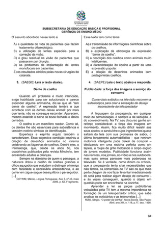 SUBSECRETARIA DE EDUCAÇÃO BÁSICA E PROFISIONAL
GERÊNCIA DE ENSINO MÉDIO
84
O assunto abordado nesse texto é
A) a qualidade de vida de pacientes que fazem
tratamento oftalmológico.
B) a utilização de lentes especiais para a
correção da visão.
C) o grau residual na visão de pacientes que
passaram por cirurgia.
D) os problemas da implantação de lentes
monofocais em pacientes.
E) os resultados obtidos pelas novas cirurgias de
catarata.
3. (SAEGO) Leia o texto abaixo.
Dente de coelho
Quando um problema é muito intrincado,
exige habilidade para ser solucionado e parece
esconder alguma artimanha, diz-se que ali “tem
dente de coelho”. A expressão lembra o que
acontece com os dentes desse animal: por mais
que tente, não os consegue esconder. Aparecem,
mesmo estando o bicho de boca fechada e lábios
cerrados.
O coelho é um mamífero roedor. Como tal,
os dentes lhe são essenciais para subsistência e
também notório símbolo de identificação.
Esperteza e espírito arguto também o
caracterizam. Essa sugestiva condição inspirou a
criação de desenhos animados no cinema
celebrando as façanhas de coelhos. Dentre eles, o
Pernalonga, que, desde os anos 50, nos
quadrinhos publicados pela revista Mindinho, tem
encantado adultos e crianças.
Sempre na dianteira de quem o persegue, a
natureza dotou o coelho de orelhas grandes e
olhos aguçados que o ajudam a distinguir o inimigo
com facilidade e necessária antecedência, e ao
correr em zigue-zague desequilibra o perseguidor.
[...]
COTRIM, Márcio. Língua Portuguesa. Ano 3, nº 43, maio
2009, p. 62. Fragmento.
Esse texto tem como tema
A) a transmissão de informações científicas sobre
os coelhos.
B) a explicação da etimologia da expressão
“dente de coelho”.
C) a descrição dos coelhos como animais muito
inteligentes.
D) a caracterização do coelho a partir de uma
expressão popular.
E) a criação de desenhos animados com
protagonistas coelhos.
4. (SAEPE) Leia o texto abaixo e responda.
Publicidade: a força das imagens a serviço do
consumo
Comerciais exibidos na televisão recorrem a
estereótipos para criar a sensação de desejo
inconsciente do telespectador
A linguagem da propaganda, em qualquer
meio de comunicação, é sempre a da sedução, a
do convencimento. Na TV, seu discurso ganha um
reforço considerável: a força das imagens em
movimento. Assim, fica muito difícil resistir aos
seus apelos: o sanduíche cujos ingredientes quase
saltam da tela com sua promessa de sabor, o
último lançamento automobilístico – que nenhum
motorista inteligente pode deixar de comprar –
deslizando em uma rodovia perfeita como um
tapete, a roupa de grife moldando o corpo esguio
de jovens modelos. Publicidade funciona assim
nas revistas, nos jornais, no vídeo e nos outdooors,
mas suas armas parecem mais poderosas na
televisão. Se é verdade, como dizem os críticos,
que a propaganda tenta criar necessidades que
não temos, os comerciais de TV são os que mais
perto chegam de nos fazer levantar imediatamente
do sofá para realizar algum desejo de consumo –
e às vezes conseguem, quando o objeto em
questão pode ser encontrado na cozinha.
Aprender a ler as peças publicitárias
veiculadas pela TV tem a mesma importância na
formação de um telespectador crítico, que sabe
analisar os noticiários e as telenovelas [...]
RIZO, Sérgio. “O poder da telinha”. Nova Escola. São Paulo:
Abril, ano XIII, n. 118, p.17, dez. 1998.
 