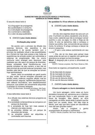 SUBSECRETARIA DE EDUCAÇÃO BÁSICA E PROFISIONAL
GERÊNCIA DE ENSINO MÉDIO
85
O assunto desse texto é
A) a linguagem da propaganda.
B) a publicidade e o consumo.
C) a veiculação da propaganda.
D) o comercial e a televisão.
E) o valor da peça publicitária.
5. (SAEGO) Leia o texto abaixo.
Civilização play center
De acordo com o princípio da difusão dos
sistemas técnicos, dos aparelhos e dos
computadores e de acordo também com o
princípio da realidade virtual e das possibilidades
de o homem ter hoje mais acesso a ela, todas as
experiências de emoção podem ser submetidas a
sistemas de programação. Não me ocorre
nenhuma outra analogia para descrever esta
realidade que não seja a do parque de diversões.
Nossa sociedade atual transformou-se num
grande complexo de play centers, e isso não só
pelo princípio de que tudo pode ser comprado, mas
também pelo fato de que as emoções se tornam
hoje administráveis.
Assim, tanto na sociedade em geral quanto
no play center, tem-se emoções marcadas por
tensão, medo, violência, angústia, aflição, mas ao
mesmo tempo, seguras, rapidamente esquecíveis,
sem reflexos traumáticos, sem desdobramentos
psíquicos, que podem ser previamente adquiridas
e sentidas no momento desejado.
FILHO, Ciro Marcondes. Sociedade tecnológica. São Paulo:
Scipione, 1994, p. 92-93.
A tese defendida nesse texto é
A) a difusão dos sistemas técnicos programa as
emoções.
B) a sociedade contemporânea se compara a um
parque de diversões.
C) a sociedade de hoje tem mais acesso à
internet e às redes sociais.
D) as emoções obtidas em um parque de
diversões são tensas.
E) as emoções podem ser adquiridas e
controladas sem traumas
As questões 6 a 10 se referem ao Descritor 10.
6. (SAEMS) Leia o texto abaixo.
Os viajantes e o urso
Um dia, dois viajantes deram de cara com um
urso. O primeiro se salvou escalando uma árvore,
mas o outro, sabendo que não ia conseguir vencer
sozinho o urso, se jogou no chão e fingiu-se de
morto. O urso se aproximou dele e começou a
cheirar sua orelha, mas, convencido de que estava
morto, foi embora. O amigo começou a descer da
árvore e perguntou:
– O que o urso estava cochichando em seu
ouvido?
– Ora, ele só me disse para pensar duas
vezes antes de sair por aí viajando com gente que
abandona os amigos na hora do perigo.
Moral: A desgraça põe à prova a sinceridade da
amizade.
ESOPO. Fábulas completas. São Paulo: Moderna,1994.
Esse texto se organiza, principalmente, a partir
A) da descrição do espaço.
B) da marcação do tempo.
C) da sucessão dos fatos.
D) do uso do discurso direto.
E) do uso do discurso indireto.
7. (SAEMS) Leia o texto abaixo.
O burro selvagem e o burro doméstico
Um burro selvagem, como visse um burro
doméstico tomando sol, aproximou-se e o felicitou
por sua constituição física e pelo proveito que
tirava da forragem. Mas depois, ao vê-lo
carregando um fardo, tendo atrás o asneiro que lhe
batia com um cacete, disse: “Ah! Não mais te
felicito, pois vejo que tens coisas em abundância
mas não sem grandes males!”.
Assim, não é invejável o ganho
acompanhado de perigos e sofrimentos.
ESOPO. Fábulas completas. São Paulo: Moderna,1994.
 