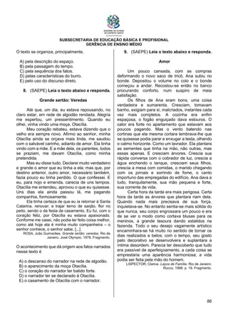 SUBSECRETARIA DE EDUCAÇÃO BÁSICA E PROFISIONAL
GERÊNCIA DE ENSINO MÉDIO
86
O texto se organiza, principalmente,
A) pela descrição do espaço.
B) pela passagem do tempo.
C) pela sequência dos fatos.
D) pelas características do burro.
E) pelo uso do discurso direto.
8. (SAEPE) Leia o texto abaixo e responda.
Grande sertão: Veredas
Até que, um dia, eu estava repousando, no
claro estar, em rede de algodão rendada. Alegria
me espertou, um pressentimento. Quando eu
olhei, vinha vindo uma moça. Otacília.
Meu coração rebateu, estava dizendo que o
velho era sempre novo. Afirmo ao senhor, minha
Otacília ainda se orçava mais linda, me saudou
com o salvável carinho, adianto de amor. Ela tinha
vindo com a mãe. E a mãe dela, os parentes, todos
se praziam, me davam Otacília, como minha
pretendida.
Mas eu disse tudo. Declarei muito verdadeiro
e grande o amor que eu tinha a ela; mas que, por
destino anterior, outro amor, necessário também,
fazia pouco eu tinha perdido. O que confessei. E
eu, para nojo e emenda, carecia de uns tempos.
Otacília me entendeu, aprovou o que eu quisesse.
Uns dias ela ainda passou lá, me pagando
companhia, formosamente.
Ela tinha certeza de que eu ia retornar à Santa
Catarina, renovar; e trajar terno de sarjão, flor no
peito, sendo o da festa de casamento. Eu fui, com o
coração feliz, por Otacília eu estava apaixonado.
Conforme me casei, não podia ter feito coisa melhor,
como até hoje ela é minha muito companheira – o
senhor conhece, o senhor sabe. [...]
ROSA, João Guimarães. Grande sertão: veredas. Rio de
Janeiro. José Olympio, 1978. Fragmento.
O acontecimento que dá origem aos fatos narrados
nesse texto é
A) o descanso do narrador na rede de algodão.
B) o aparecimento da moça Otacília.
C) o coração do narrador ter batido forte.
D) o narrador ter se declarado à Otacília.
E) o casamento de Otacília com o narrador.
9. (SAEPE) Leia o texto abaixo e responda.
Amor
Um pouco cansada, com as compras
deformando o novo saco de tricô, Ana subiu no
bonde. Depositou o volume no colo e o bonde
começou a andar. Recostou-se então no banco
procurando conforto, num suspiro de meia
satisfação.
Os filhos de Ana eram bons, uma coisa
verdadeira e sumarenta. Cresciam, tomavam
banho, exigiam para si, malcriados, instantes cada
vez mais completos. A cozinha era enfim
espaçosa, o fogão enguiçado dava estouros. O
calor era forte no apartamento que estavam aos
poucos pagando. Mas o vento batendo nas
cortinas que ela mesma cortara lembrava-lhe que
se quisesse podia parar e enxugar a testa, olhando
o calmo horizonte. Como um lavrador. Ela plantara
as sementes que tinha na mão, não outras, mas
essas apenas. E cresciam árvores. Crescia sua
rápida conversa com o cobrador de luz, crescia a
água enchendo o tanque, cresciam seus filhos,
crescia a mesa com comidas, o marido chegando
com os jornais e sorrindo de fome, o canto
importuno das empregadas do edifício. Ana dava a
tudo, tranquilamente, sua mão pequena e forte,
sua corrente de vida.
Certa hora da tarde era mais perigosa. Certa
hora da tarde as árvores que plantara riam dela.
Quando nada mais precisava de sua força,
inquietava-se. No entanto sentia-se mais sólida do
que nunca, seu corpo engrossara um pouco e era
de se ver o modo como cortava blusas para os
meninos, a grande tesoura dando estalidos na
fazenda. Todo o seu desejo vagamente artístico
encaminhara-se há muito no sentido de tornar os
dias realizados e belos; com o tempo, seu gosto
pelo decorativo se desenvolvera e suplantara a
íntima desordem. Parecia ter descoberto que tudo
era passível de aperfeiçoamento, a cada coisa se
emprestaria uma aparência harmoniosa; a vida
podia ser feita pela mão do homem.
LISPECTOR, Clarice. Laços de Família. Rio de Janeiro:
Rocco, 1998. p. 19. Fragmento.
 