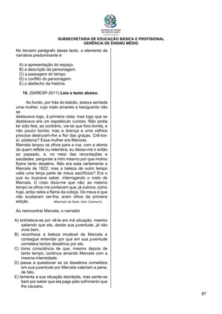 SUBSECRETARIA DE EDUCAÇÃO BÁSICA E PROFISIONAL
GERÊNCIA DE ENSINO MÉDIO
87
No terceiro parágrafo desse texto, o elemento da
narrativa predominante é
A) a apresentação do espaço.
B) a descrição da personagem.
C) a passagem do tempo.
D) o conflito do personagem.
E) o desfecho da história.
10. (SARESP-2011) Leia o texto abaixo.
Ao fundo, por trás do balcão, estava sentada
uma mulher, cujo rosto amarelo e bexiguento não
se
destacava logo, à primeira vista; mas logo que se
destacava era um espetáculo curioso. Não podia
ter sido feia; ao contrário, via-se que fora bonita, e
não pouco bonita; mas a doença e uma velhice
precoce destruíam-lhe a flor das graças. Crê-los-
ei, pósteros? Essa mulher era Marcela.
Marcela lançou os olhos para a rua, com a atonia
de quem reflete ou relembra; eu deixei-me ir então
ao passado, e, no meio das recordações e
saudades, perguntei a mim mesmo por que motivo
fizera tanto desatino. Não era esta certamente a
Marcela de 1822; mas a beleza de outro tempo
valia uma terça parte de meus sacrifícios? Era o
que eu buscava saber, interrogando o rosto de
Marcela. O rosto dizia-me que não; ao mesmo
tempo os olhos me contavam que, já outrora, como
hoje, ardia neles a flama da cobiça. Os meus é que
não souberam ver-lha; eram olhos da primeira
edição. (Machado de Assis, Dom Casmurro)
Ao reencontrar Marcela, o narrador
A) entristece-se por vê-la em má situação, mesmo
sabendo que ela, desde sua juventude, já não
vivia bem.
B) reconhece a beleza imutável de Marcela e
consegue entender por que em sua juventude
cometera tantos desatinos por ela.
C) toma consciência de que, mesmo depois de
tanto tempo, continua amando Marcela com a
mesma intensidade.
D) passa a questionar se os desatinos cometidos
em sua juventude por Marcela valeriam a pena,
de fato.
E) lamenta a sua situação decrépita, mas sente-se
bem por saber que ela paga pelo sofrimento que
lhe causara.
 