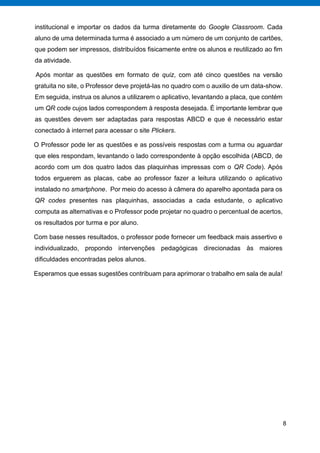 8
institucional e importar os dados da turma diretamente do Google Classroom. Cada
aluno de uma determinada turma é associado a um número de um conjunto de cartões,
que podem ser impressos, distribuídos fisicamente entre os alunos e reutilizado ao fim
da atividade.
Após montar as questões em formato de quiz, com até cinco questões na versão
gratuita no site, o Professor deve projetá-las no quadro com o auxilio de um data-show.
Em seguida, instrua os alunos a utilizarem o aplicativo, levantando a placa, que contém
um QR code cujos lados correspondem à resposta desejada. É importante lembrar que
as questões devem ser adaptadas para respostas ABCD e que é necessário estar
conectado à internet para acessar o site Plickers.
O Professor pode ler as questões e as possíveis respostas com a turma ou aguardar
que eles respondam, levantando o lado correspondente à opção escolhida (ABCD, de
acordo com um dos quatro lados das plaquinhas impressas com o QR Code). Após
todos erguerem as placas, cabe ao professor fazer a leitura utilizando o aplicativo
instalado no smartphone. Por meio do acesso à câmera do aparelho apontada para os
QR codes presentes nas plaquinhas, associadas a cada estudante, o aplicativo
computa as alternativas e o Professor pode projetar no quadro o percentual de acertos,
os resultados por turma e por aluno.
Com base nesses resultados, o professor pode fornecer um feedback mais assertivo e
individualizado, propondo intervenções pedagógicas direcionadas às maiores
dificuldades encontradas pelos alunos.
Esperamos que essas sugestões contribuam para aprimorar o trabalho em sala de aula!
 