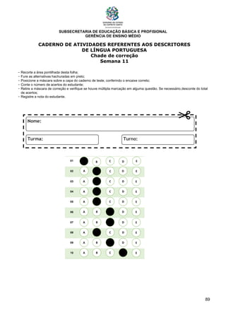 SUBSECRETARIA DE EDUCAÇÃO BÁSICA E PROFISIONAL
GERÊNCIA DE ENSINO MÉDIO
89
CADERNO DE ATIVIDADES REFERENTES AOS DESCRITORES
DE LÍNGUA PORTUGUESA
Chade de correção
Semana 11
- Recorte a área pontilhada desta folha;
- Fure as alternativas hachuradas em preto;
- Posicione a máscara sobre a capa do caderno de teste, conferindo o encaixe correto;
- Conte o número de acertos do estudante;
- Retire a máscara de correção e verifique se houve múltipla marcação em alguma questão. Se necessário,desconte do total
de acertos;
- Registre a nota do estudante.
01
02
03
04
05
06
07
08
09
10
A B C E
D
A
A
A
A
A
A
A
A
B
B
B
B
B
B
B
B
C
C
C
C
C
C
C
C
D
D
D
D
D
D
D
D
E
E
E
E
E
E
E
E
A B C E
D
 