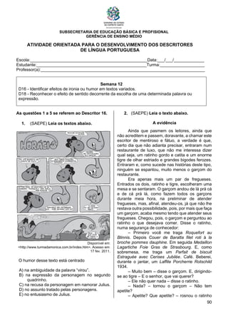 SUBSECRETARIA DE EDUCAÇÃO BÁSICA E PROFISIONAL
GERÊNCIA DE ENSINO MÉDIO
90
ATIVIDADE ORIENTADA PARA O DESENVOLVIMENTO DOS DESCRITORES
DE LÍNGUA PORTUGUESA
Escola:__________________________________________________Data:___/___/_____________
Estudante:_______________________________________________Turma:___________________
Professor(a):______________________________________________________________________
Semana 12
D16 - Identificar efeitos de ironia ou humor em textos variados.
D18 - Reconhecer o efeito de sentido decorrente da escolha de uma determinada palavra ou
expressão.
As questões 1 a 5 se referem ao Descritor 16.
1. (SAEPE) Leia os textos abaixo.
Disponível em:
<http://www.turmadamonica.com.br/index.htm>. Acesso em:
17 fev. 2011.
O humor desse texto está centrado
A) na ambiguidade da palavra “virou”.
B) na expressão da personagem no segundo
quadrinho.
C) na recusa da personagem em namorar Julius.
D) no assunto tratado pelas personagens.
E) no entusiasmo de Julius.
2. (SAEPE) Leia o texto abaixo.
A evidência
Ainda que pasmem os leitores, ainda que
não acreditem e passem, doravante, a chamar este
escritor de mentiroso e fátuo, a verdade é que,
certo dia que não adianta precisar, entraram num
restaurante de luxo, que não me interessa dizer
qual seja, um ratinho gordo e catita e um enorme
tigre de olhar estriado e grandes bigodes ferozes.
Entraram e, como sucede nas histórias deste tipo,
ninguém se espantou, muito menos o garçom do
restaurante.
Era apenas mais um par de fregueses.
Entrados os dois, ratinho e tigre, escolheram uma
mesa e se sentaram. O garçom andou de lá prá cá
e de cá prá lá, como fazem todos os garçons
durante meia hora, na preliminar de atender
fregueses, mas, afinal, atendeu-os, já que não lhe
restava outra possibilidade, pois, por mais que faça
um garçom, acaba mesmo tendo que atender seus
fregueses. Chegou, pois, o garçom e perguntou ao
ratinho o que desejava comer. Disse o ratinho,
numa segurança de conhecedor:
– Primeiro você me traga Roquefort au
Blinnis. Depois Couer de Baratta filet roti à la
broche pommes dauphine. Em seguida Medaillon
Lagartiche Foie Gras de Strasbourg. E, como
sobremesa, me traga um Parfait de biscuit
Estraguèe avec Cerises Jubilée. Café. Beberei,
durante o jantar, um Laffite Porcherrie Rotschild
1934.
– Muito bem – disse o garçom. E, dirigindo-
se ao tigre – E o senhor, que vai querer?
– Ele não quer nada – disse o ratinho.
– Nada? – tornou o garçom – Não tem
apetite?
– Apetite? Que apetite? – rosnou o ratinho
 