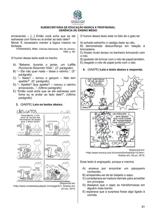 SUBSECRETARIA DE EDUCAÇÃO BÁSICA E PROFISIONAL
GERÊNCIA DE ENSINO MÉDIO
91
enraivecido – [...] Então você acha que se ele
estivesse com fome eu ia andar ao lado dele?
Moral: É necessário manter a lógica mesmo na
fantasia.
FERNANDES, Millôr. Fábulas fabulosas. Rio de Janeiro,
1964, p. 89.
O humor desse texto está no trecho:
A) “Beberei, durante o jantar, um Laffite
Porcherrie Rotschild 1934.”. (3° parágrafo)
B) “– Ele não quer nada – disse o ratinho.”. (5°
parágrafo)
C) “– Nada? – tornou o garçom – Não tem
apetite?”. (6° parágrafo)
D) “– Apetite? Que apetite? – rosnou o ratinho
enraivecido...”. (Último parágrafo)
E) “Então você acha que se ele estivesse com
fome eu ia andar ao lado dele?”. (Último
parágrafo)
3. (SAEPE) Leia os textos abaixo.
Disponível em:
<http://www.umsabadoqualquer.com/page/4//>. Acesso em:
23 nov. 2015.
O humor desse texto está no fato de o gato ter
A) achado estranho o castigo dado ao cão.
B) demonstrado desconfiança em relação à
brincadeira.
C) ficado muito tempo no banheiro brincando com
o rolo.
D) gostado de brincar com o rolo de papel também.
E) rasgado o rolo de papel junto com o cão.
4. (SAEPE) Leia o texto abaixo e responda.
Disponível em:
<http://www.monica.com.br/comics/tirinhas/tira115.htm>.
Acesso em: 26 jun. 2010.
Esse texto é engraçado, porque a menina
A) ansiava por encontrar um pipoqueiro
conhecido.
B) arrependeu-se de ter beijado o sapo.
C) considerava-se madura demais para acreditar
em príncipes.
D) desejava que o sapo se transformasse em
alguém mais bonito.
E) esperava que a surpresa fosse algo ligado à
comida.
 