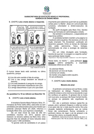 SUBSECRETARIA DE EDUCAÇÃO BÁSICA E PROFISIONAL
GERÊNCIA DE ENSINO MÉDIO
92
5. (SAEPE) Leia o texto abaixo e responda.
Disponível em: <http://pabloportfolio.fi les.wordpress.com/2008/07/snoopy-
2.jpg>. Acesso em: 20 set. 09.
O humor desse texto está centrado no último
quadrinho, porque
A) Lino dá outro sentido à fala do amigo.
B) Lino e seu amigo desistem de discutir o
assunto.
C) Lino está desatento à pergunta do amigo.
D) o amigo demonstra impaciência com Lino.
E) o amigo desconhece o que Lino quis dizer.
As questões 6 a 10 se referem ao Descritor 18.
6. (SAEPE) Leia o texto abaixo.
A brasileira Sandra Maria Feliciano Silva, 51,
moradora de Porto Velho (RO), está entre os cem
candidatos pré-selecionados para uma missão que
pretende colonizar Marte em 2025, informou a
fundação Mars One, que organiza a expedição.
De um total inicial de mais de 202 mil
candidatos inscritos em 2013, apenas cem
restaram na terceira seletiva da Mars One. Uma
segunda fase de seleção já havia reduzido esse
número para 1.058 candidatos.
“O grande corte de candidatos é um passo
importante para sabermos quem tem as qualidades
certas para ir a Marte”, disse em comunicado Bas
Lansdorp, cofundador e diretor-executivo da
fundação.
No perfil divulgado pela Mars One, Sandra
afirma ser formada em administração e direito.
Ela também é professora [...] especialista em
segurança pública.
A candidata também mantém uma página no
Facebook sobre aquários. Ela escreveu um livro de
ficção chamado “Os Ancestrais”, publicado em
dezembro passado. Entre os temas de interesse
dela estão astronomia, física, biologia,
administração de crise e ecologia de sistemas
fechados.
Em um vídeo divulgado pela fundação,
Sandra diz que tem “a coragem e o espírito certos”
para participar desta missão.
Disponível em: <http://migre.me/rGbRK>. Acesso em: 1 out. 2015. Fragmento.
Nesse texto, no trecho “... para participar desta
missão.” (último parágrafo), a expressão
destacada refere-se ao fato de
A) colonizar Marte.
B) escrever um livro de ficção.
C) formar em direito.
D) manter uma página sobre aquário.
E) ser professora.
7. (SAEPE) Leia o texto abaixo.
Maneira de amar
O jardineiro conversava com as flores, e elas
se habituaram ao diálogo. Passava manhãs
contando coisas a uma cravina ou escutando o que
lhe confiava um gerânio. O girassol não ia muito
com sua cara, ou porque não fosse homem bonito,
ou porque os girassóis são orgulhosos de
natureza.
Em vão o jardineiro tentava captar-lhe as
graças, pois o girassol chegava a voltar-se contra
a luz para não ver o rosto que lhe sorria. Era uma
situação bastante embaraçosa, que as outras
flores não comentavam. Nunca, entretanto, o
jardineiro deixou de regar o pé de girassol e de
renovar-lhe a terra, na ocasião devida.
ANDRADE, Carlos Drummond de. Maneira de amar. In:
Histórias para o Rei. Rio de Janeiro: Record, 1999, p. 52.
 