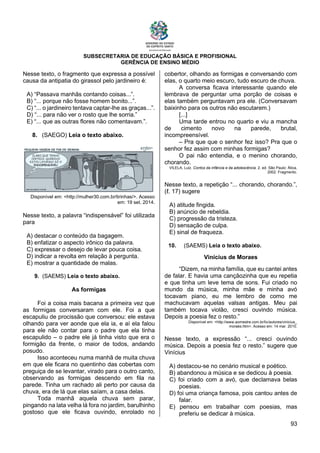 SUBSECRETARIA DE EDUCAÇÃO BÁSICA E PROFISIONAL
GERÊNCIA DE ENSINO MÉDIO
93
Nesse texto, o fragmento que expressa a possível
causa da antipatia do girassol pelo jardineiro é:
A) “Passava manhãs contando coisas...”.
B) “... porque não fosse homem bonito...”.
C) “... o jardineiro tentava captar-lhe as graças...”.
D) “... para não ver o rosto que lhe sorria.”
E) “... que as outras flores não comentavam.”.
8. (SAEGO) Leia o texto abaixo.
Disponível em: <http://mulher30.com.br/tirinhas/>. Acesso
em: 19 set. 2014.
Nesse texto, a palavra “indispensável” foi utilizada
para
A) destacar o conteúdo da bagagem.
B) enfatizar o aspecto irônico da palavra.
C) expressar o desejo de levar pouca coisa.
D) indicar a revolta em relação à pergunta.
E) mostrar a quantidade de malas.
9. (SAEMS) Leia o texto abaixo.
As formigas
Foi a coisa mais bacana a primeira vez que
as formigas conversaram com ele. Foi a que
escapuliu de procissão que conversou: ele estava
olhando para ver aonde que ela ia, e aí ela falou
para ele não contar para o padre que ela tinha
escapulido – o padre ele já tinha visto que era o
formigão da frente, o maior de todos, andando
posudo.
Isso aconteceu numa manhã de muita chuva
em que ele ficara no quentinho das cobertas com
preguiça de se levantar, virado para o outro canto,
observando as formigas descendo em fila na
parede. Tinha um rachado ali perto por causa da
chuva, era de lá que elas saíam, a casa delas.
Toda manhã aquela chuva sem parar,
pingando na lata velha lá fora no jardim, barulhinho
gostoso que ele ficava ouvindo, enrolado no
cobertor, olhando as formigas e conversando com
elas, o quarto meio escuro, tudo escuro de chuva.
A conversa ficava interessante quando ele
lembrava de perguntar uma porção de coisas e
elas também perguntavam pra ele. (Conversavam
baixinho para os outros não escutarem.)
[...]
Uma tarde entrou no quarto e viu a mancha
de cimento novo na parede, brutal,
incompreensível.
– Pra que que o senhor fez isso? Pra que o
senhor fez assim com minhas formigas?
O pai não entendia, e o menino chorando,
chorando.
VILELA, Luiz. Contos da infância e da adolescência. 2. ed. São Paulo: Ática,
2002. Fragmento.
Nesse texto, a repetição “... chorando, chorando.”,
(ℓ. 17) sugere
A) atitude fingida.
B) anúncio de rebeldia.
C) progressão da tristeza.
D) sensação de culpa.
E) sinal de fraqueza.
10. (SAEMS) Leia o texto abaixo.
Vinícius de Moraes
“Dizem, na minha família, que eu cantei antes
de falar. E havia uma cançãozinha que eu repetia
e que tinha um leve tema de sons. Fui criado no
mundo da música, minha mãe e minha avó
tocavam piano, eu me lembro de como me
machucavam aquelas valsas antigas. Meu pai
também tocava violão, cresci ouvindo música.
Depois a poesia fez o resto.”
Disponível em: <http://www.aomestre.com.br/liv/autores/vinicius_
moraes.htm>. Acesso em: 14 mar. 2010.
Nesse texto, a expressão “... cresci ouvindo
música. Depois a poesia fez o resto.” sugere que
Vinícius
A) destacou-se no cenário musical e poético.
B) abandonou a música e se dedicou à poesia.
C) foi criado com a avó, que declamava belas
poesias.
D) foi uma criança famosa, pois cantou antes de
falar.
E) pensou em trabalhar com poesias, mas
preferiu se dedicar à música.
 