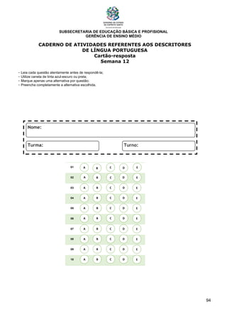 SUBSECRETARIA DE EDUCAÇÃO BÁSICA E PROFISIONAL
GERÊNCIA DE ENSINO MÉDIO
94
CADERNO DE ATIVIDADES REFERENTES AOS DESCRITORES
DE LÍNGUA PORTUGUESA
Cartão-resposta
Semana 12
- Leia cada questão atentamente antes de respondê-la;
- Utilize caneta de tinta azul-escuro ou preta;
- Marque apenas uma alternativa por questão;
- Preencha completamente a alternativa escolhida.
01
02
03
04
05
06
07
08
09
10
A B C E
D
A
A
A
A
A
A
A
A
B
B
B
B
B
B
B
B
C
C
C
C
C
C
C
C
D
D
D
D
D
D
D
D
E
E
E
E
E
E
E
E
A B C E
D
 
