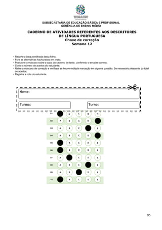 SUBSECRETARIA DE EDUCAÇÃO BÁSICA E PROFISIONAL
GERÊNCIA DE ENSINO MÉDIO
95
CADERNO DE ATIVIDADES REFERENTES AOS DESCRITORES
DE LÍNGUA PORTUGUESA
Chave de correção
Semana 12
- Recorte a área pontilhada desta folha;
- Fure as alternativas hachuradas em preto;
- Posicione a máscara sobre a capa do caderno de teste, conferindo o encaixe correto;
- Conte o número de acertos do estudante;
- Retire a máscara de correção e verifique se houve múltipla marcação em alguma questão. Se necessário,desconte do total
de acertos;
- Registre a nota do estudante.
01
02
03
04
05
06
07
08
09
10
A B C E
D
A
A
A
A
A
A
A
A
B
B
B
B
B
B
B
B
C
C
C
C
C
C
C
C
D
D
D
D
D
D
D
D
E
E
E
E
E
E
E
E
A B C E
D
 
