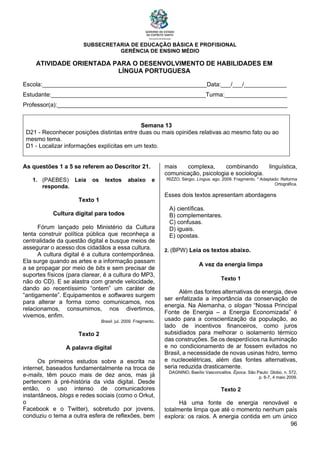 SUBSECRETARIA DE EDUCAÇÃO BÁSICA E PROFISIONAL
GERÊNCIA DE ENSINO MÉDIO
96
ATIVIDADE ORIENTADA PARA O DESENVOLVIMENTO DE HABILIDADES EM
LÍNGUA PORTUGUESA
Escola:__________________________________________________Data:___/___/_____________
Estudante:_______________________________________________Turma:___________________
Professor(a):______________________________________________________________________
Semana 13
D21 - Reconhecer posições distintas entre duas ou mais opiniões relativas ao mesmo fato ou ao
mesmo tema.
D1 - Localizar informações explícitas em um texto.
As questões 1 a 5 se referem ao Descritor 21.
1. (PAEBES) Leia os textos abaixo e
responda.
Texto 1
Cultura digital para todos
Fórum lançado pelo Ministério da Cultura
tenta construir política pública que reconheça a
centralidade da questão digital e busque meios de
assegurar o acesso dos cidadãos a essa cultura.
A cultura digital é a cultura contemporânea.
Ela surge quando as artes e a informação passam
a se propagar por meio de bits e sem precisar de
suportes físicos (para clarear, é a cultura do MP3,
não do CD). E se alastra com grande velocidade,
dando ao recentíssimo “ontem” um caráter de
“antigamente”. Equipamentos e softwares surgem
para alterar a forma como comunicamos, nos
relacionamos, consumimos, nos divertimos,
vivemos, enfim.
Brasil. jul. 2009. Fragmento.
Texto 2
A palavra digital
Os primeiros estudos sobre a escrita na
internet, baseados fundamentalmente na troca de
e-mails, têm pouco mais de dez anos, mas já
pertencem à pré-história da vida digital. Desde
então, o uso intenso de comunicadores
instantâneos, blogs e redes sociais (como o Orkut,
o
Facebook e o Twitter), sobretudo por jovens,
conduziu o tema a outra esfera de reflexões, bem
mais complexa, combinando linguística,
comunicação, psicologia e sociologia.
RIZZO, Sérgio. Língua. ago. 2009. Fragmento. * Adaptado: Reforma
Ortográfica.
Esses dois textos apresentam abordagens
A) científicas.
B) complementares.
C) confusas.
D) iguais.
E) opostas.
2. (BPW) Leia os textos abaixo.
A vez da energia limpa
Texto 1
Além das fontes alternativas de energia, deve
ser enfatizada a importância da conservação de
energia. Na Alemanha, o slogan “Nossa Principal
Fonte de Energia – a Energia Economizada” é
usado para a conscientização da população, ao
lado de incentivos financeiros, como juros
subsidiados para melhorar o isolamento térmico
das construções. Se os desperdícios na iluminação
e no condicionamento de ar fossem evitados no
Brasil, a necessidade de novas usinas hidro, termo
e nucleoelétricas, além das fontes alternativas,
seria reduzida drasticamente.
DAGNINO, Basílio Vasconcellos. Época. São Paulo: Globo, n. 572,
p. 6-7, 4 maio 2009.
Texto 2
Há uma fonte de energia renovável e
totalmente limpa que até o momento nenhum país
explora: os raios. A energia contida em um único
 