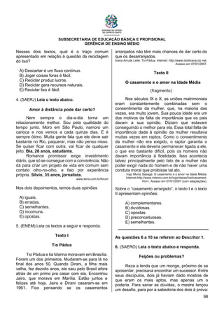 SUBSECRETARIA DE EDUCAÇÃO BÁSICA E PROFISIONAL
GERÊNCIA DE ENSINO MÉDIO
98
Nesses dois textos, qual é o traço comum
apresentado em relação à questão da reciclagem
do lixo?
A) Descartar é um fluxo contínuo.
B) Jogar coisas foras é fácil.
C) Reciclar produz lucros.
D) Reciclar gera recursos naturais.
E) Reciclar lixo é fácil.
4. (SAERJ) Leia o texto abaixo.
Amor à distância pode dar certo?
Nem sempre o dia-a-dia torna um
relacionamento melhor. Sou pela qualidade do
tempo junto. Moro em São Paulo, namoro um
carioca e nos vemos a cada quinze dias. E é
sempre ótimo. Muita gente fala que ele deve sair
bastante no Rio, paquerar, mas não penso nisso.
Se quiser ficar com outra, vai ficar de qualquer
jeito. Bia, 26 anos, estudante.
Romance promissor exige investimento
diário, que só se consegue com a convivência. Não
dá para criar um projeto de vida em comum sem
contato olho-no-olho, e falo por experiência
própria. Sílvio, 35 anos, jornalista.
www.terra.com.br/forum
Nos dois depoimentos, temos duas opiniões
A) iguais.
B) erradas.
C) semelhantes.
D) incomuns.
E) opostas.
5. (ENEM) Leia os textos a seguir e responda.
Texto I
Tio Pádua
Tio Pádua e tia Marina moravam em Brasília.
Foram um dos primeiros. Mudaram-se para lá no
final dos anos 50. Quando Dirani, a filha mais
velha, fez dezoito anos, ele saiu pelo Brasil afora
atrás de um primo pra casar com ela. Encontrou
Jairo, que morava em Marília. Estão juntos e
felizes até hoje. Jairo e Dirani casaram-se em
1961. Fico pensando se os casamentos
arranjados não têm mais chances de dar certo do
que os desarranjados.
Ivana Arruda Leite. Tio Pádua. Internet: http://www.doidivana.zip net.
Acesso em 07/01/2007.
Texto II
O casamento e o amor na Idade Média
(fragmento)
Nos séculos IX e X, as uniões matrimoniais
eram constantemente combinadas sem o
consentimento da mulher, que, na maioria das
vezes, era muito jovem. Sua pouca idade era um
dos motivos da falta de importância que os pais
davam a sua opinião. Diziam que estavam
conseguindo o melhor para ela. Essa total falta de
importância dada à opinião da mulher resultava
muitas vezes em raptos. Como o consentimento
da mulher não era exigido, o raptor garantia o
casamento e ela deveria permanecer ligada a ele,
o que era bastante difícil, pois os homens não
davam importância à fidelidade. Isso acontecia
talvez principalmente pelo fato de a mulher não
poder exigir nada do homem e de não haver uma
conduta moral que proibisse tal ato.
Ingo Muniz Sabage. O casamento e o amor na Idade Média.
Internet:http://www.milenio.com.br/ingo/ideias/hist/casament.
htm>. Acesso em 07/01/2007 (com adaptações).
Sobre o “casamento arranjado”, o texto I e o texto
II apresentam opiniões:
A) complementares.
B) duvidosas.
C) opostas.
D) preconceituosas.
E) semelhantes.
As questões 6 a 10 se referem ao Descritor 1.
6. (SAERO) Leia o texto abaixo e responda.
Feijões ou problemas?
Reza a lenda que um monge, próximo de se
aposentar, precisava encontrar um sucessor. Entre
seus discípulos, dois já haviam dado mostras de
que eram os mais aptos, mas apenas um o
poderia. Para sanar as dúvidas, o mestre lançou
um desafio, para por a sabedoria dos dois à prova:
 