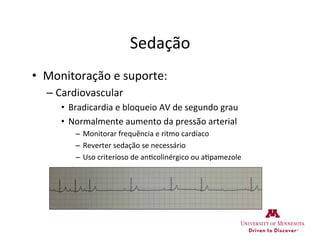 Sedação	
  
•  Monitoração	
  e	
  suporte:	
  
– Cardiovascular	
  
•  Bradicardia	
  e	
  bloqueio	
  AV	
  de	
  segundo	
  grau	
  
•  Normalmente	
  aumento	
  da	
  pressão	
  arterial	
  
–  Monitorar	
  frequência	
  e	
  rítmo	
  cardíaco	
  
–  Reverter	
  sedação	
  se	
  necessário	
  
–  Uso	
  criterioso	
  de	
  an>colinérgico	
  ou	
  a>pamezole	
  
 