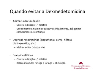 Quando	
  evitar	
  a	
  Dexmedetomidina	
  
•  Animais	
  não	
  saudáveis	
  
–  Contra-­‐indicação	
  +/-­‐	
  rela>va	
  
–  Use	
  somente	
  em	
  animais	
  saudáveis	
  inicialmente,	
  até	
  ganhar	
  
conhecimento	
  e	
  conﬁança	
  
•  Doenças	
  respiratórias	
  (pneumonia,	
  asma,	
  hérnia	
  
diafragma>ca,	
  etc.)	
  
–  Melhor	
  evitar	
  (hipoxemia)	
  
•  Braquiocefálicos	
  
–  Contra-­‐indicação	
  +/-­‐	
  rela>va	
  
–  Relaxa	
  musculos	
  faringe	
  e	
  laringe	
  =	
  obstrução	
  
 